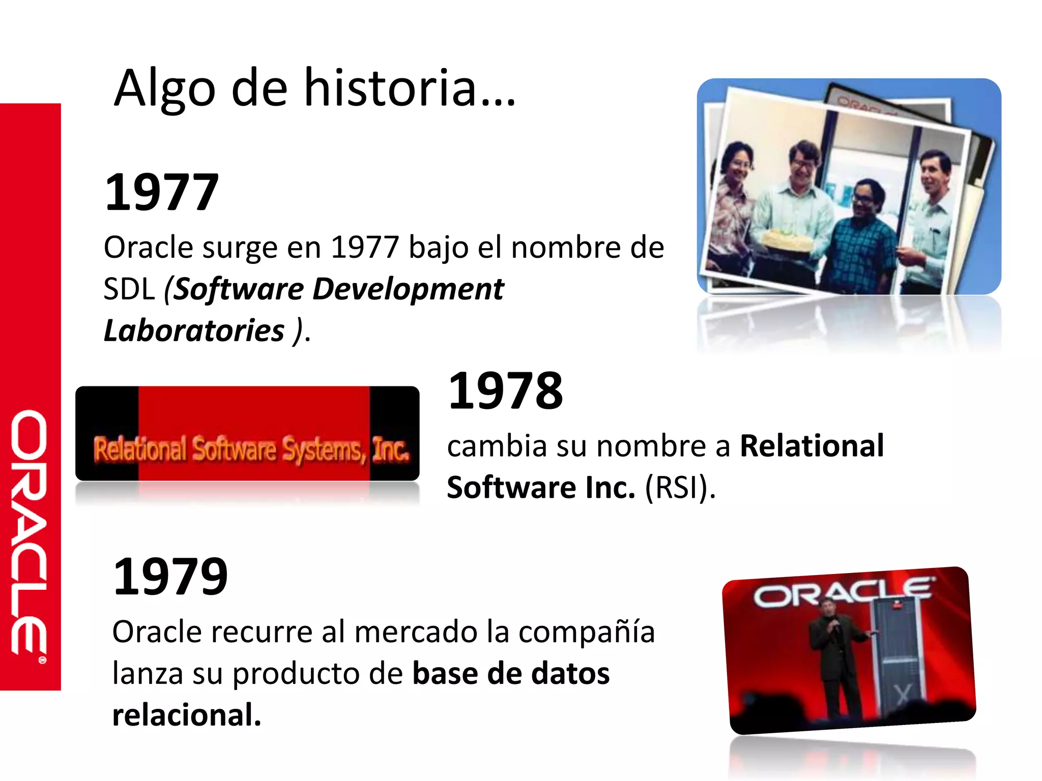 Algo de historia… 
1977 
Oracle surge en 1977 bajo el nombre de 
SDL (Software Development 
Laboratories ). 
1978 
cambia su nombre a Relational 
Software Inc. (RSI). 
1979 
Oracle recurre al mercado la compañía 
lanza su producto de base de datos 
relacional. 
 