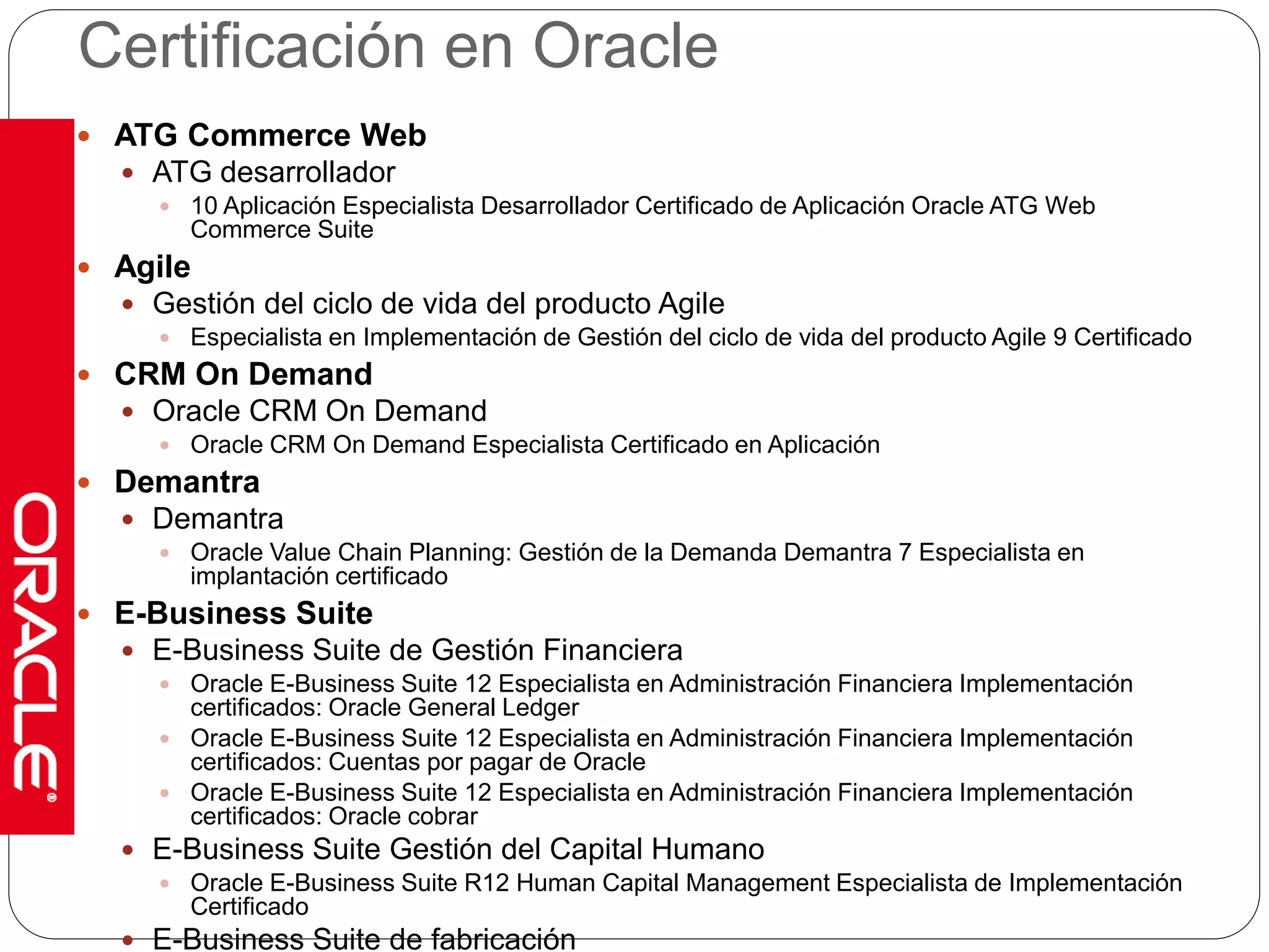 Certificación en Oracle 
 ATG Commerce Web 
 ATG desarrollador 
 10 Aplicación Especialista Desarrollador Certificado de Aplicación Oracle ATG Web 
Commerce Suite 
 Agile 
 Gestión del ciclo de vida del producto Agile 
 Especialista en Implementación de Gestión del ciclo de vida del producto Agile 9 Certificado 
 CRM On Demand 
 Oracle CRM On Demand 
 Oracle CRM On Demand Especialista Certificado en Aplicación 
 Demantra 
 Demantra 
 Oracle Value Chain Planning: Gestión de la Demanda Demantra 7 Especialista en 
implantación certificado 
 E-Business Suite 
 E-Business Suite de Gestión Financiera 
 Oracle E-Business Suite 12 Especialista en Administración Financiera Implementación 
certificados: Oracle General Ledger 
 Oracle E-Business Suite 12 Especialista en Administración Financiera Implementación 
certificados: Cuentas por pagar de Oracle 
 Oracle E-Business Suite 12 Especialista en Administración Financiera Implementación 
certificados: Oracle cobrar 
 E-Business Suite Gestión del Capital Humano 
 Oracle E-Business Suite R12 Human Capital Management Especialista de Implementación 
Certificado 
 E-Business Suite de fabricación 
 