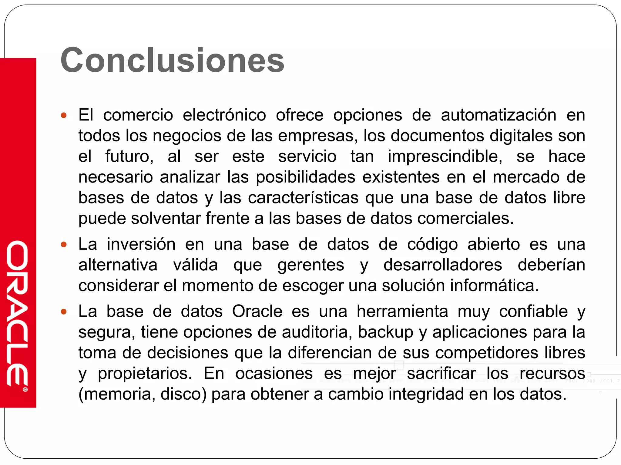 Conclusiones 
 El comercio electrónico ofrece opciones de automatización en 
todos los negocios de las empresas, los documentos digitales son 
el futuro, al ser este servicio tan imprescindible, se hace 
necesario analizar las posibilidades existentes en el mercado de 
bases de datos y las características que una base de datos libre 
puede solventar frente a las bases de datos comerciales. 
 La inversión en una base de datos de código abierto es una 
alternativa válida que gerentes y desarrolladores deberían 
considerar el momento de escoger una solución informática. 
 La base de datos Oracle es una herramienta muy confiable y 
segura, tiene opciones de auditoria, backup y aplicaciones para la 
toma de decisiones que la diferencian de sus competidores libres 
y propietarios. En ocasiones es mejor sacrificar los recursos 
(memoria, disco) para obtener a cambio integridad en los datos. 
 