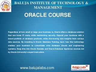 BALUJA INSTITUTE OF TECHNOLOGY & 
MANAGEMENT 
ORACLE COURSE 
Regardless of how small or large your business is, Oracle offers a database solution 
that can lower IT costs, while maintaining security. Expand your business with a 
broad portfolio of database products, while discovering new insights from various 
data sources. By investing in Oracle Database Training, learn how this technology 
enables your business to consolidate onto database clouds and engineering 
systems. Deep dive into Oracle Exadata and Oracle Database Appliance courses led 
by Oracle University's expert instructors. 
www.balujalabs.com 
 