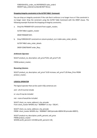 FOREIGN KEY(s_order_no) REFERENCES sales_order1 
MODIFY (qty_ordered number(8) NOT NULL); 
Dropping Integrity constraints in the ALTER TABLE Command: 
You can drop an integrity constraint if the rule that it enforces is no longer true or if the constraint is no longer need. Drop the constraint using the ALTER Table Command with the DROP clause. The following example illustrate the dropping of integrity constraints; 
a. Drop the PRIMARY KEY constraint from supplir_master; 
ALTER TABLE supplier_master 
DROP PRIMARY KEY; 
b. Drop FOREIGN KEY constraint on column product_no in table sales_order_derails; 
ALTER TABLE sales_order_details 
DROP CONSTRAINT order_fkey; 
Arithmetic Operator 
SELECT product_no, description, sell_price*0.05, sell_price*1.05 
FROM product_master; 
Renaming Columns 
SELECT product_no, description, sell_price*.0.05 Increase, sell_price*1.05 New_Price FROM product_master; 
LOGICAL OPERATOR 
The logical operator that can be used in SQL sentences are 
and – all of must be include 
or- any of may be included 
not – none of would be included 
SELECT client_no, name, address1, city, pincode 
From client_master WHERE city = ‘BOMBAY’ or city = ‘DELHI’; 
SELECT client_no, name, address1, city, pincode 
FROM client_master WHERE city = ‘BOMBAY’ AND (pincode=40054 OR pincode=40057); 
SELECT product-no, description, profit_percent, sell_price 
FROM product_master 
WHERE profit_percent>=10 AND profit_percent<=20; 
 