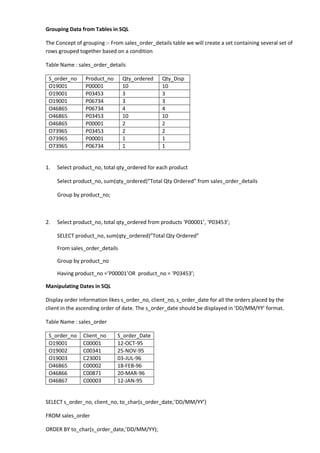 Grouping Data from Tables in SQL 
The Concept of grouping :- From sales_order_details table we will create a set containing several set of rows grouped together based on a condition 
Table Name : sales_order_details 
S_order_no 
Product_no 
Qty_ordered 
Qty_Disp 
O19001 
P00001 
10 
10 
O19001 
P03453 
3 
3 
O19001 
P06734 
3 
3 
O46865 
P06734 
4 
4 
O46865 
P03453 
10 
10 
O46865 
P00001 
2 
2 
O73965 
P03453 
2 
2 
O73965 
P00001 
1 
1 
O73965 
P06734 
1 
1 
1. Select product_no, total qty_ordered for each product 
Select product_no, sum(qty_ordered)”Total Qty Ordered” from sales_order_details 
Group by product_no; 
2. Select product_no, total qty_ordered from products ‘P00001’, ‘P03453’; 
SELECT product_no, sum(qty_ordered)”Total Qty Ordered” 
From sales_order_details 
Group by product_no 
Having product_no =’P00001’OR product_no = ‘P03453’; 
Manipulating Dates in SQL 
Display order information likes s_order_no, client_no, s_order_date for all the orders placed by the client in the ascending order of date. The s_order_date should be displayed in ‘DD/MM/YY’ format. 
Table Name : sales_order 
S_order_no 
Client_no 
S_order_Date 
O19001 
C00001 
12-OCT-95 
O19002 
C00341 
25-NOV-95 
O19003 
C23001 
03-JUL-96 
O46865 
C00002 
18-FEB-96 
O46866 
C00871 
20-MAR-96 
O46867 
C00003 
12-JAN-95 
SELECT s_order_no, client_no, to_char(s_order_date,’DD/MM/YY’) 
FROM sales_order 
ORDER BY to_char(s_order_date,’DD/MM/YY);  