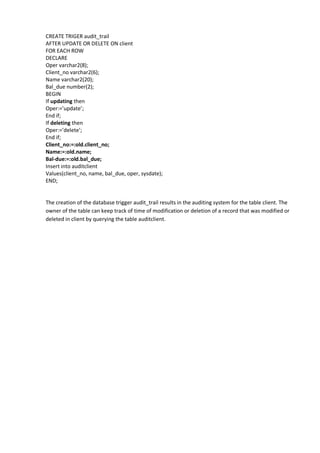 CREATE TRIGER audit_trail 
AFTER UPDATE OR DELETE ON client 
FOR EACH ROW 
DECLARE 
Oper varchar2(8); 
Client_no varchar2(6); 
Name varchar2(20); 
Bal_due number(2); 
BEGIN 
If updating then 
Oper:=’update’; 
End if; 
If deleting then 
Oper:=’delete’; 
End if; 
Client_no:=:old.client_no; 
Name:=:old.name; 
Bal-due:=:old.bal_due; 
Insert into auditclient 
Values(client_no, name, bal_due, oper, sysdate); 
END; 
The creation of the database trigger audit_trail results in the auditing system for the table client. The owner of the table can keep track of time of modification or deletion of a record that was modified or deleted in client by querying the table auditclient. 
