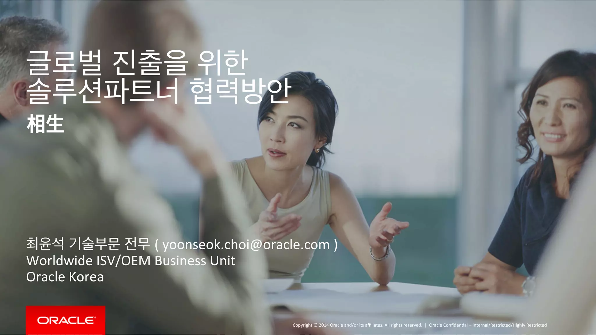Copyright 
© 
2014 
Oracle 
and/or 
its 
affiliates. 
All 
rights 
reserved. 
| 
글로벌 진출을 위한 
솔루션파트너 협력방안 
相生 
최윤석 기술부문 전무 ( 
yoonseok.choi@oracle.com 
) 
Worldwide 
ISV/OEM 
Business 
Unit 
Oracle 
Korea 
Oracle 
ConfidenOal 
– 
Internal/Restricted/Highly 
Restricted 
 