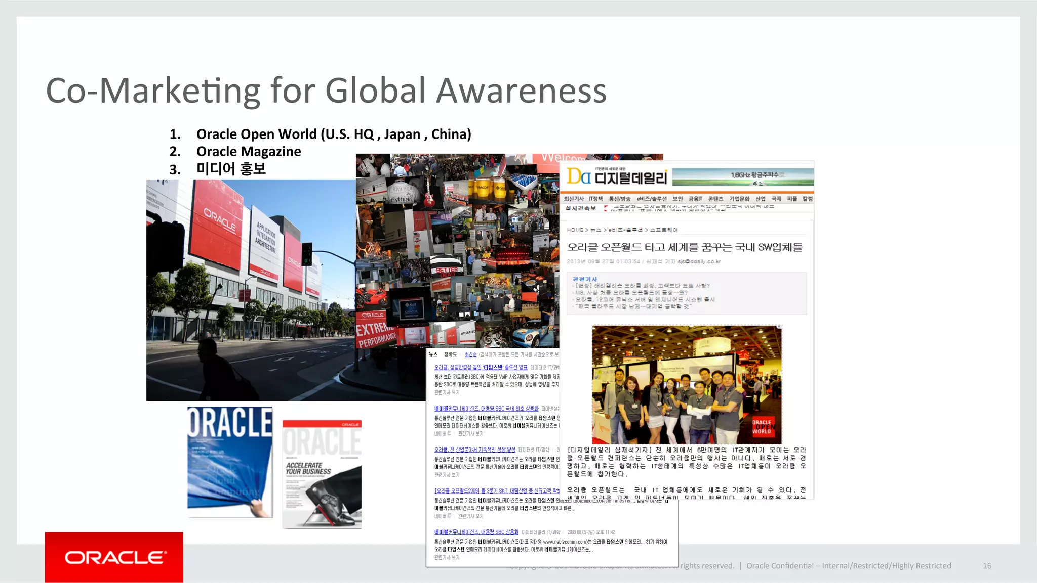 Co-­‐MarkeOng 
for 
Global 
Awareness 
Copyright 
© 
2014 
Oracle 
and/or 
its 
affiliates. 
All 
rights 
reserved. 
| 
Oracle 
ConfidenOal 
– 
Internal/Restricted/Highly 
Restricted 
16 
1. Oracle 
Open 
World 
(U.S. 
HQ 
, 
Japan 
, 
China) 
2. Oracle 
Magazine 
3. 미디어 홍보 
 