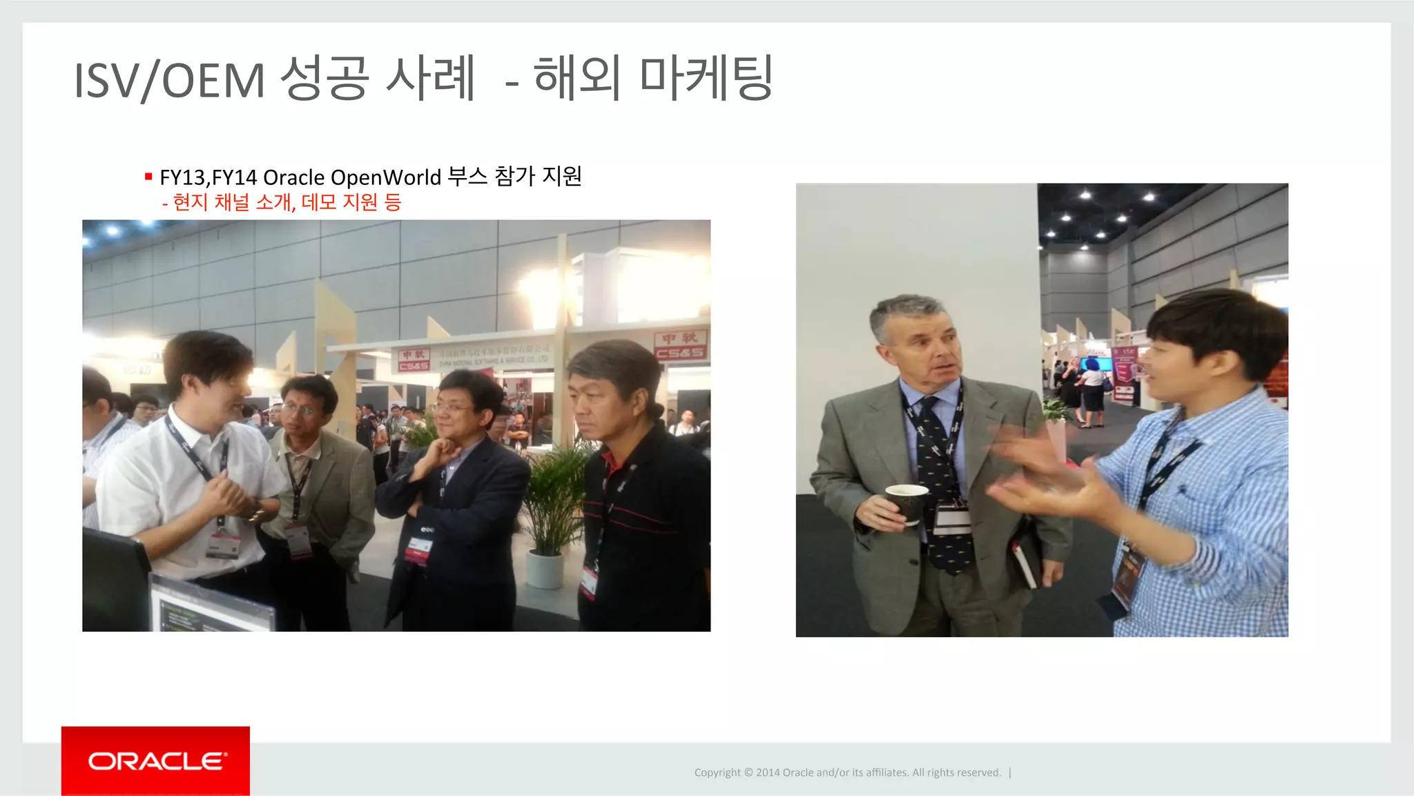 Copyright 
© 
2014 
Oracle 
and/or 
its 
affiliates. 
All 
rights 
reserved. 
| 
ISV/OEM 
성공 사례 
-­‐ 
해외 마케팅 
§ 
FY13,FY14 
Oracle 
OpenWorld 
부스 참가 지원 
-­‐ 
현지 채널 소개, 
데모 지원 등 
 