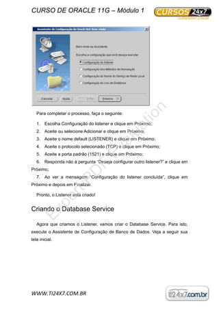 CURSO DE ORACLE 11G – Módulo 1
WWW.TI24X7.COM.BR
Para completar o processo, faça o seguinte:
1. Escolha Configuração do listener e clique em Próximo;
2. Aceite ou selecione Adicionar e clique em Próximo;
3. Aceite o nome default (LISTENER) e clique em Próximo;
4. Aceite o protocolo selecionado (TCP) e clique em Próximo;
5. Aceite a porta padrão (1521) e clique em Próximo;
6. Responda não à pergunta “Deseja configurar outro listener?” e clique em
Próximo;
7. Ao ver a mensagem “Configuração do listener concluída”, clique em
Próximo e depois em Finalizar.
Pronto, o Listener está criado!
Criando o Database Service
Agora que criamos o Listener, vamos criar o Database Service. Para isto,
execute o Assistente de Configuração de Banco de Dados. Veja a seguir sua
tela inicial.
ExpertPD
F
Evaluation
 