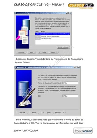 CURSO DE ORACLE 11G – Módulo 1
WWW.TI24X7.COM.BR
Selecione o Gabarito “Finalidade Geral ou Processamento de Transações” e
clique em Próximo.
Neste momento, o assistente pede que você informe o “Nome do Banco de
Dados Global” e o SID. Veja na figura anterior as informações que você deve
ExpertPD
F
Evaluation
 