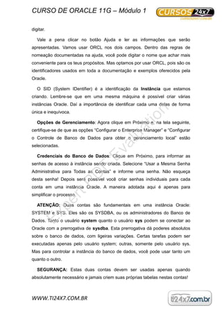 CURSO DE ORACLE 11G – Módulo 1
WWW.TI24X7.COM.BR
digitar.
Vale a pena clicar no botão Ajuda e ler as informações que serão
apresentadas. Vamos usar ORCL nos dois campos. Dentro das regras de
nomeação documentadas na ajuda, você pode digitar o nome que achar mais
conveniente para os teus propósitos. Mas optamos por usar ORCL, pois são os
identificadores usados em toda a documentação e exemplos oferecidos pela
Oracle.
O SID (System IDentifier) é a identificação da Instância que estamos
criando. Lembre-se que em uma mesma máquina é possível criar várias
instâncias Oracle. Daí a importância de identificar cada uma delas de forma
única e inequívoca.
Opções de Gerenciamento: Agora clique em Próximo e, na tela seguinte,
certifique-se de que as opções “Configurar o Enterprise Manager” e “Configurar
o Controle de Banco de Dados para obter o gerenciamento local” estão
selecionadas.
Credenciais do Banco de Dados: Clique em Próximo, para informar as
senhas de acesso à instância sendo criada. Selecione “Usar a Mesma Senha
Administrativa para Todas as Contas” e informe uma senha. Não esqueça
desta senha! Depois será possível você criar senhas individuais para cada
conta em uma instância Oracle. A maneira adotada aqui é apenas para
simplificar o processo.
ATENÇÃO: Duas contas são fundamentais em uma instância Oracle:
SYSTEM e SYS. Eles são os SYSDBA, ou os administradores do Banco de
Dados. Tanto o usuário system quanto o usuário sys podem se conectar ao
Oracle com a prerrogativa de sysdba. Esta prerrogativa dá poderes absolutos
sobre o banco de dados, com ligeiras variações. Certas tarefas podem ser
executadas apenas pelo usuário system; outras, somente pelo usuário sys.
Mas para controlar a instância do banco de dados, você pode usar tanto um
quanto o outro.
SEGURANÇA: Estas duas contas devem ser usadas apenas quando
absolutamente necessário e jamais criem suas próprias tabelas nestas contas!
ExpertPD
F
Evaluation
 