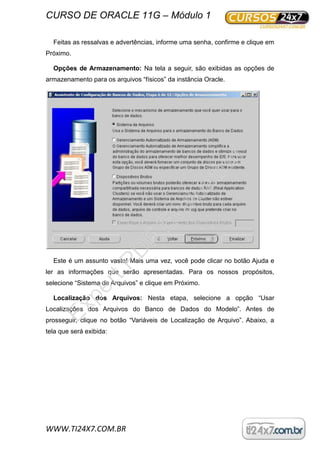 CURSO DE ORACLE 11G – Módulo 1
WWW.TI24X7.COM.BR
Feitas as ressalvas e advertências, informe uma senha, confirme e clique em
Próximo.
Opções de Armazenamento: Na tela a seguir, são exibidas as opções de
armazenamento para os arquivos “físicos” da instância Oracle.
Este é um assunto vasto! Mais uma vez, você pode clicar no botão Ajuda e
ler as informações que serão apresentadas. Para os nossos propósitos,
selecione “Sistema de Arquivos” e clique em Próximo.
Localização dos Arquivos: Nesta etapa, selecione a opção “Usar
Localizações dos Arquivos do Banco de Dados do Modelo”. Antes de
prosseguir, clique no botão “Variáveis de Localização de Arquivo”. Abaixo, a
tela que será exibida:
ExpertPD
F
Evaluation
 