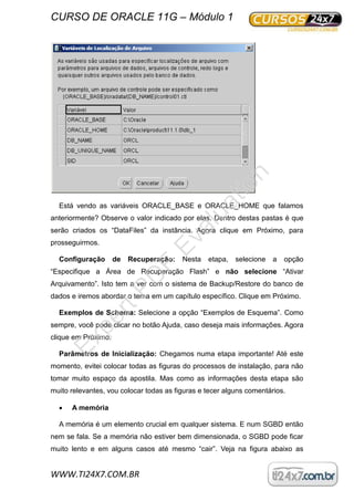 CURSO DE ORACLE 11G – Módulo 1
WWW.TI24X7.COM.BR
Está vendo as variáveis ORACLE_BASE e ORACLE_HOME que falamos
anteriormente? Observe o valor indicado por elas. Dentro destas pastas é que
serão criados os “DataFiles” da instância. Agora clique em Próximo, para
prosseguirmos.
Configuração de Recuperação: Nesta etapa, selecione a opção
“Especifique a Área de Recuperação Flash” e não selecione “Ativar
Arquivamento”. Isto tem a ver com o sistema de Backup/Restore do banco de
dados e iremos abordar o tema em um capítulo específico. Clique em Próximo.
Exemplos de Schema: Selecione a opção “Exemplos de Esquema”. Como
sempre, você pode clicar no botão Ajuda, caso deseja mais informações. Agora
clique em Próximo.
Parâmetros de Inicialização: Chegamos numa etapa importante! Até este
momento, evitei colocar todas as figuras do processos de instalação, para não
tomar muito espaço da apostila. Mas como as informações desta etapa são
muito relevantes, vou colocar todas as figuras e tecer alguns comentários.
 A memória
A memória é um elemento crucial em qualquer sistema. E num SGBD então
nem se fala. Se a memória não estiver bem dimensionada, o SGBD pode ficar
muito lento e em alguns casos até mesmo “cair”. Veja na figura abaixo as
ExpertPD
F
Evaluation
 
