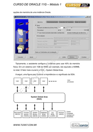 CURSO DE ORACLE 11G – Módulo 1
WWW.TI24X7.COM.BR
opções de memória de uma instância Oracle.
Tipicamente, o assistente configura a instância para usar 40% da memória
física. Em um sistema com 1GB de RAM, por exemplo, isto equivale a 409MB,
no total. O fator mais crucial é a SGA – System Global Area.
A seguir, uma figura para mostrar a importância e o significado da SGA.
ExpertPD
F
Evaluation
 