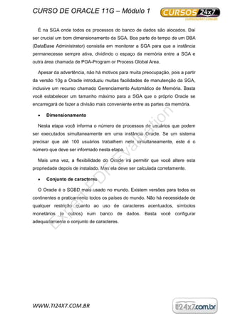 CURSO DE ORACLE 11G – Módulo 1
WWW.TI24X7.COM.BR
É na SGA onde todos os processos do banco de dados são alocados. Daí
ser crucial um bom dimensionamento da SGA. Boa parte do tempo de um DBA
(DataBase Administrator) consistia em monitorar a SGA para que a instância
permanecesse sempre ativa, dividindo o espaço da memória entre a SGA e
outra área chamada de PGA-Program or Process Global Area.
Apesar da advertência, não há motivos para muita preocupação, pois a partir
da versão 10g a Oracle introduziu muitas facilidades de manutenção da SGA,
inclusive um recurso chamado Gerenciamento Automático de Memória. Basta
você estabelecer um tamanho máximo para a SGA que o próprio Oracle se
encarregará de fazer a divisão mais conveniente entre as partes da memória.
 Dimensionamento
Nesta etapa você informa o número de processos de usuários que podem
ser executados simultaneamente em uma instância Oracle. Se um sistema
precisar que até 100 usuários trabalhem nele simultaneamente, este é o
número que deve ser informado nesta etapa.
Mais uma vez, a flexibilidade do Oracle irá permitir que você altere esta
propriedade depois de instalado. Mas ela deve ser calculada corretamente.
 Conjunto de caracteres
O Oracle é o SGBD mais usado no mundo. Existem versões para todos os
continentes e praticamente todos os países do mundo. Não há necessidade de
qualquer restrição quanto ao uso de caracteres acentuados, símbolos
monetários (e outros) num banco de dados. Basta você configurar
adequadamente o conjunto de caracteres.
ExpertPD
F
Evaluation
 