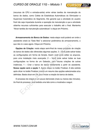 CURSO DE ORACLE 11G – Módulo 1
WWW.TI24X7.COM.BR
(recursos de CPU e entrada-saída) entre várias tarefas de manutenção do
banco de dados, como Coleta de Estatísticas Automáticas do Otimizador e
Supervisor Automático do Segmento. Ele garante que a atividade do usuário
final não seja impactada durante a operação de manutenção e que a atividade
obtenha recursos suficientes para executar o trabalho até o final. Mantenha
“Ativar tarefas de manutenção automáticas” e clique em Próximo.
Armazenamento do Banco de Dados: nesta etapa você poderá ver onde o
assistente criará os “Data files” e adicionar parâmetros de armazenamento, o
que não é o caso agora. Clique em Próximo.
Opções de Criação: nesta etapa semi-final de nosso processo de criação
do banco de dados são oferecidas algumas opções. 3 - Você pode salvar todas
as configurações em forma de Scripts. Assim você pode editar os arquivos,
para uma instalação mais avançada; 2 – Você pode salvar todas as tuas
configurações na forma de um Gabarito, para futuras criações de outras
instâncias; 1 – Criar o banco de dados diretamente a partir do assistente.
Nossa opção será a opção 1. Agora clique no botão Finalizar. A tela exibida
após clicar no botão Finalizar mostra um resumo das opções selecionadas e/ou
definidas. Basta clicar em Ok, para iniciar a criação do banco de dados.
O processo de criação é um pouco demorado (mais ou menos dez minutos).
Ao final do processo, será exibida uma tela como a mostrada a seguir.
ExpertPD
F
Evaluation
 