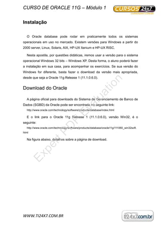 CURSO DE ORACLE 11G – Módulo 1
WWW.TI24X7.COM.BR
Instalação
O Oracle database pode rodar em praticamente todos os sistemas
operacionais em uso no mercado. Existem versões para Windows a partir do
2000 server, Linux, Solaris, AIX, HP-UX Itanium e HP-UX RISC.
Nesta apostila, por questões didáticas, iremos usar a versão para o sistema
operacional Windows 32 bits – Windows XP. Desta forma, o aluno poderá fazer
a instalação em sua casa, para acompanhar os exercícios. Se sua versão do
Windows for diferente, basta fazer o download da versão mais apropriada,
desde que seja a Oracle 11g Release 1 (11.1.0.6.0).
Download do Oracle
A página oficial para downloads do Sistema de Gerenciamento de Banco de
Dados (SGBD) da Oracle pode ser encontrada no seguinte link:
http://www.oracle.com/technology/software/products/database/index.html
E o link para o Oracle 11g Release 1 (11.1.0.6.0), versão Win32, é o
seguinte:
http://www.oracle.com/technology/software/products/database/oracle11g/111060_win32soft.
html
Na figura abaixo, detalhes sobre a página de download.
ExpertPD
F
Evaluation
 