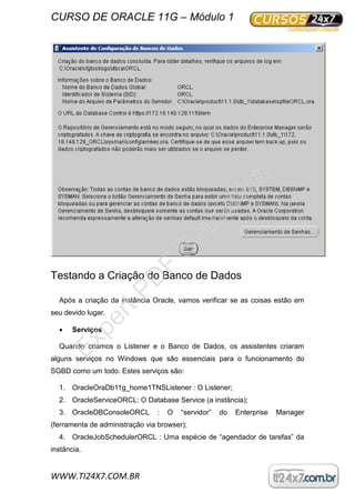 CURSO DE ORACLE 11G – Módulo 1
WWW.TI24X7.COM.BR
Testando a Criação do Banco de Dados
Após a criação da instância Oracle, vamos verificar se as coisas estão em
seu devido lugar.
 Serviços
Quando criamos o Listener e o Banco de Dados, os assistentes criaram
alguns serviços no Windows que são essenciais para o funcionamento do
SGBD como um todo. Estes serviços são:
1. OracleOraDb11g_home1TNSListener : O Listener;
2. OracleServiceORCL: O Database Service (a instância);
3. OracleDBConsoleORCL : O “servidor” do Enterprise Manager
(ferramenta de administração via browser);
4. OracleJobSchedulerORCL : Uma espécie de “agendador de tarefas” da
instância.
ExpertPD
F
Evaluation
 