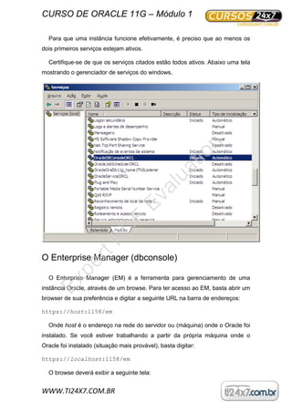 CURSO DE ORACLE 11G – Módulo 1
WWW.TI24X7.COM.BR
Para que uma instância funcione efetivamente, é preciso que ao menos os
dois primeiros serviços estejam ativos.
Certifique-se de que os serviços citados estão todos ativos. Abaixo uma tela
mostrando o gerenciador de serviços do windows.
O Enterprise Manager (dbconsole)
O Enterprise Manager (EM) é a ferramenta para gerenciamento de uma
instância Oracle, através de um browse. Para ter acesso ao EM, basta abrir um
browser de sua preferência e digitar a seguinte URL na barra de endereços:
https://host:1158/em
Onde host é o endereço na rede do servidor ou (máquina) onde o Oracle foi
instalado. Se você estiver trabalhando a partir da própria máquina onde o
Oracle foi instalado (situação mais provável), basta digitar:
https://localhost:1158/em
O browse deverá exibir a seguinte tela:
ExpertPD
F
Evaluation
 