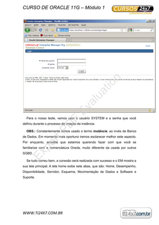 CURSO DE ORACLE 11G – Módulo 1
WWW.TI24X7.COM.BR
Para o nosso teste, vamos usar o usuário SYSTEM e a senha que você
definiu durante o processo de criação da instância.
OBS.: Constantemente temos usado o termo instância, ao invés de Banco
de Dados. Em momento mais oportuno iremos esclarecer melhor este aspecto.
Por enquanto, acredite que estamos querendo fazer com que você se
familiarize com a nomenclatura Oracle, muito diferente da usada por outros
SGBD.
Se tudo correu bem, a conexão será realizada com sucesso e o EM mostra a
sua tela principal. A tela home exibe sete abas, que são: Home, Desempenho,
Disponibilidade, Servidor, Esquema, Movimentação de Dados e Software e
Suporte.
ExpertPD
F
Evaluation
 