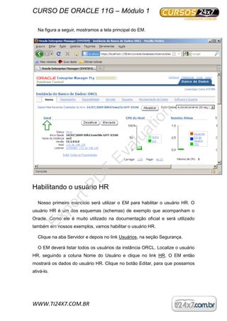CURSO DE ORACLE 11G – Módulo 1
WWW.TI24X7.COM.BR
Na figura a seguir, mostramos a tela principal do EM.
Habilitando o usuário HR
Nosso primeiro exercício será utilizar o EM para habilitar o usuário HR. O
usuário HR é um dos esquemas (schemas) de exemplo que acompanham o
Oracle. Como ele é muito utilizado na documentação oficial e será utilizado
também em nossos exemplos, vamos habilitar o usuário HR.
Clique na aba Servidor e depois no link Usuários, na seção Segurança.
O EM deverá listar todos os usuários da instância ORCL. Localize o usuário
HR, seguindo a coluna Nome do Usuário e clique no link HR. O EM então
mostrará os dados do usuário HR. Clique no botão Editar, para que possamos
ativá-lo.
ExpertPD
F
Evaluation
 