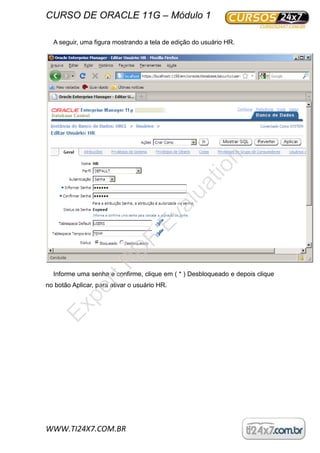 CURSO DE ORACLE 11G – Módulo 1
WWW.TI24X7.COM.BR
A seguir, uma figura mostrando a tela de edição do usuário HR.
Informe uma senha e confirme, clique em ( * ) Desbloqueado e depois clique
no botão Aplicar, para ativar o usuário HR.
ExpertPD
F
Evaluation
 