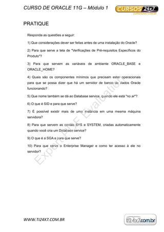 CURSO DE ORACLE 11G – Módulo 1
WWW.TI24X7.COM.BR
PRATIQUE
Responda as questões a seguir:
1) Que considerações dever ser feitas antes de uma instalação do Oracle?
2) Para que serve a tela de "Verificações de Pré-requisitos Específicos do
Produto"?
3) Para que servem as variáveis de ambiente ORACLE_BASE e
ORACLE_HOME?
4) Quais são os componentes mínimos que precisam estar operacionais
para que se possa dizer que há um servidor de banco de dados Oracle
funcionando?
5) Que nome também se dá ao Database service, quando ele está "no ar"?
6) O que é SID e para que serve?
7) É possível existir mais de uma instância em uma mesma máquina
servidora?
8) Para que servem as contas SYS e SYSTEM, criadas automaticamente
quando você cria um Database service?
9) O que é a SGA e para que serve?
10) Para que serve o Enterprise Manager e como ter acesso à ele no
servidor?
ExpertPD
F
Evaluation
 