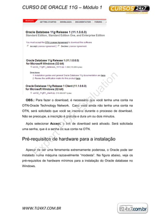 CURSO DE ORACLE 11G – Módulo 1
WWW.TI24X7.COM.BR
OBS.: Para fazer o download, é necessário que você tenha uma conta na
OTN-Oracle Technology Network. Caso você ainda não tenha uma conta na
OTN, será solicitado que você se inscreva durante o processo de download.
Não se preocupe, a inscrição é gratuita e dura um ou dois minutos.
Após selecionar Accept, o link de download será ativado. Será solicitada
uma senha, que é a senha da sua conta na OTN.
Pré-requisitos de hardware para a instalação
Apesar de ser uma ferramenta extremamente poderosa, o Oracle pode ser
instalado numa máquina razoavelmente “modesta”. Na figura abaixo, veja os
pré-requisitos de hardware mínimos para a instalação do Oracle database no
Windows.
ExpertPD
F
Evaluation
 