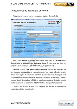 CURSO DE ORACLE 11G – Módulo 1
WWW.TI24X7.COM.BR
O assistente de instalação universal
A seguir, uma série de figuras com o passo a passo da instalação:
Selecione a Instalação Básica e não deixe de conferir a Localização do
Oracle Base e a Localização do Oracle Home. É importante que fique em
C:oracle e em C:oracleproduct11.1.0db_1, respectivamente.
Desative a opção Criar Banco de Dados Inicial. Embora seja possível criar
um banco de dados padrão ao mesmo tempo em que instala o Oracle, convém
deixar para depois da instalação. Dividindo o processo em duas etapas, será
possível identificar mais facilmente eventuais problemas de instalação. Mesmo
porque, depois de instalado o SGBD, a criação de um banco de dados é muito
facilitada, através da ferramenta DBCA-DataBase Configuration Assistant.
Clicando em próximo, e após uma pequena preparação, o assistente de
instalação exibirá a seguinte tela:
ExpertPD
F
Evaluation
 