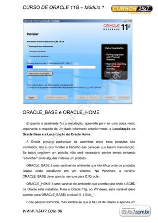 CURSO DE ORACLE 11G – Módulo 1
WWW.TI24X7.COM.BR
ORACLE_BASE e ORACLE_HOME
Enquanto o assistente faz a instalação, aproveite para ler uma coisa muito
importante a respeito de um dado informado anteriormente: a Localização do
Oracle Base e a Localização do Oracle Home.
A Oracle procura padronizar os caminhos onde seus produtos são
instalados. Isto busca facilitar o trabalho das pessoas que fazem manutenção.
Se todos seguirem um padrão, não será necessário perder tempo tentando
“adivinhar” onde alguém instalou um produto.
ORACLE_BASE é uma variável de ambiente que identifica onde os produtos
Oracle estão instalados em um sistema. No Windows, a variável
ORACLE_BASE deve apontar sempre para C:Oracle.
ORACLE_HOME é uma variável de ambiente que aponta para onde o SGBD
da Oracle está instalado. Para o Oracle 11g, no Windows, esta variável deve
apontar para ORACLE_BASE product11.1.0db_1.
Pode parecer estranho, mas lembre-se que o SGBD da Oracle é apenas um
ExpertPD
F
Evaluation
 