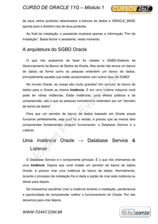 CURSO DE ORACLE 11G – Módulo 1
WWW.TI24X7.COM.BR
de seus vários produtos relacionados a bancos de dados e ORACLE_BASE
aponta para o diretório raiz de seus produtos.
Ao final da instalação, o assistente mostrará apenas a informação “Fim da
Instalação”. Basta fechar o assistente, neste momento.
A arquitetura do SGBD Oracle
O que nós acabamos de fazer foi instalar o SGBD-Sistema de
Gerenciamento de Banco de Dados da Oracle. Nós ainda não temos um banco
de dados da forma como as pessoas entendem um banco de dados,
principalmente aqueles que estão acostumados com outros tipos de SGBD!
No mundo Oracle, as coisas são muito grandes! Um servidor de banco de
dados para a Oracle se chama Instância. E em uma mesma máquina você
pode ter várias instâncias. Estas instâncias, para efeitos práticos e de
compreensão, são o que as pessoas normalmente entendem por um “servidor
de banco de dados”.
Para que um servidor de banco de dados baseado em Oracle possa
funcionar perfeitamente, seja qual for a versão, é preciso que ao menos dois
componentes fundamentais estejam funcionando: o Database Service e o
Listener.
Uma Instância Oracle → Database Service &
Listener
O Database Service é o componente principal. É o que nós chamamos de
uma Instância. Depois que você instala um servidor de banco de dados
Oracle, é preciso criar uma instância de banco de dados. Normalmente,
durante o processo de instalação lhe é dada a opção de criar esta instância ou
deixar para depois.
Se tivéssemos escolhido criar a instância durante a instalação, perderíamos
a oportunidade de compreender melhor o funcionamento do Oracle. Por isto
deixamos para criar depois.
ExpertPD
F
Evaluation
 