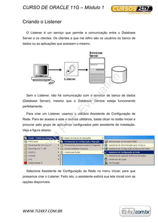 CURSO DE ORACLE 11G – Módulo 1
WWW.TI24X7.COM.BR
Criando o Listener
O Listener é um serviço que permite a comunicação entre o Database
Server e os clientes. Os clientes a que me refiro são os usuários do banco de
dados ou as aplicações que acessam o mesmo.
Sem o Listener, não há comunicação com o servidor de banco de dados
(Database Server), mesmo que o Database Service esteja funcionando
perfeitamente.
Para criar um Listener, usamos o utilitário Assistente de Configuração de
Rede. Para ter acesso a este e demais utilitários, basta clicar no botão iniciar e
procurar pelo grupo de aplicativos configurados pelo assistente de instalação.
Veja a figura abaixo.
Selecione Assistente de Configuração de Rede no menu iniciar, para que
possamos criar o Listener. Feito isto, o assistente exibirá sua tela inicial com as
opções disponíveis.
ExpertPD
F
Evaluation
 