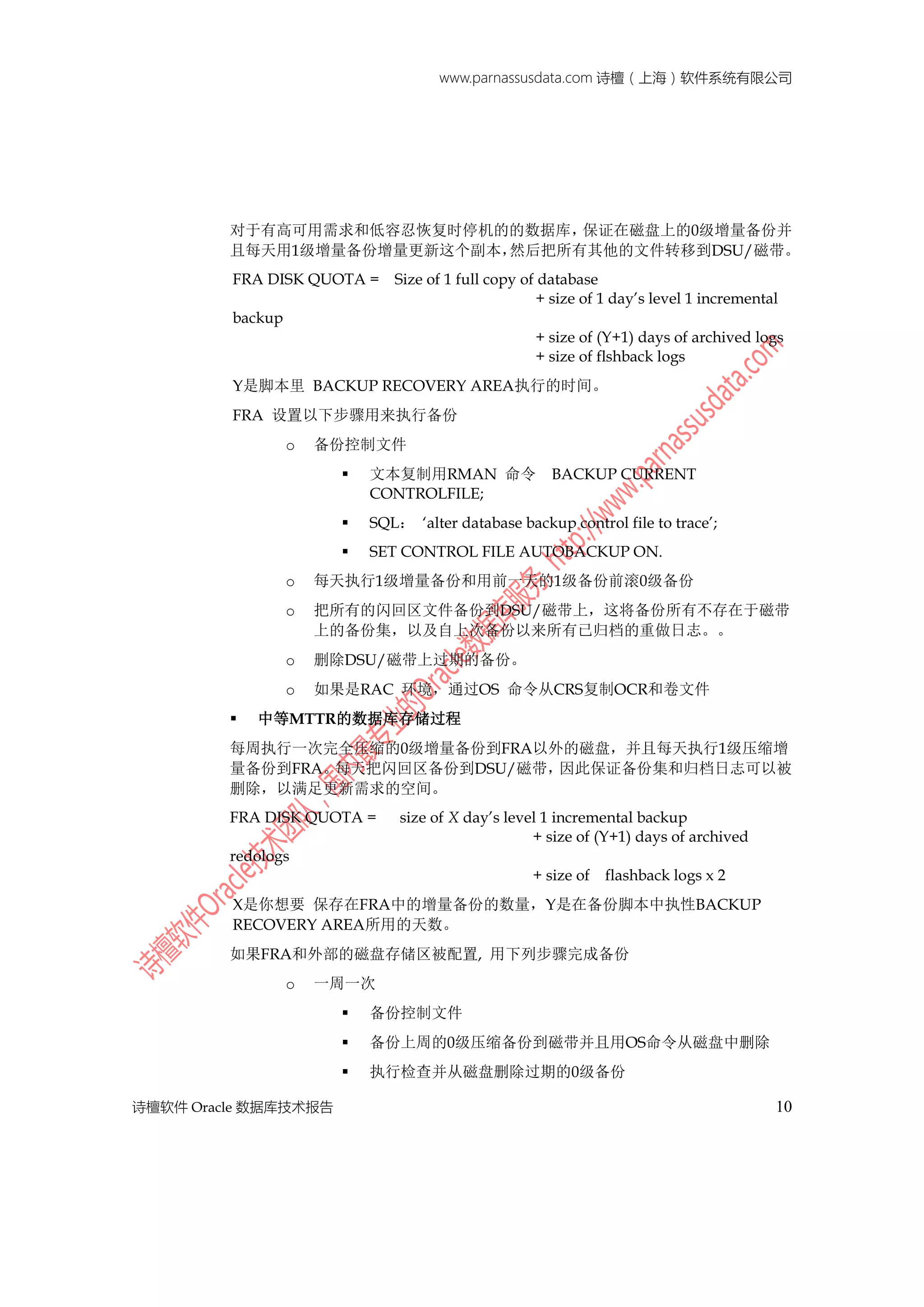 www.parnassusdata.com 诗檀（上海）软件系统有限公司
诗檀软件 Oracle 数据库技术报告 10
对于有高可用需求和低容忍恢复时停机的的数据库，保证在磁盘上的0级增量备份并
且每天用1级增量备份增量更新这个副本，然后把所有其他的文件转移到DSU/磁带。
FRA DISK QUOTA = Size of 1 full copy of database
+ size of 1 day’s level 1 incremental
backup
+ size of (Y+1) days of archived logs
+ size of flshback logs
Y是脚本里 BACKUP RECOVERY AREA执行的时间。
FRA 设置以下步骤用来执行备份
o 备份控制文件
 文本复制用RMAN 命令 BACKUP CURRENT
CONTROLFILE;
 SQL： ‘alter database backup control file to trace’;
 SET CONTROL FILE AUTOBACKUP ON.
o 每天执行1级增量备份和用前一天的1级备份前滚0级备份
o 把所有的闪回区文件备份到DSU/磁带上，这将备份所有不存在于磁带
上的备份集，以及自上次备份以来所有已归档的重做日志。。
o 删除DSU/磁带上过期的备份。
o 如果是RAC 环境，通过OS 命令从CRS复制OCR和卷文件
 中等MTTR的数据库存储过程
每周执行一次完全压缩的0级增量备份到FRA以外的磁盘，并且每天执行1级压缩增
量备份到FRA。每天把闪回区备份到DSU/磁带，因此保证备份集和归档日志可以被
删除，以满足更新需求的空间。
FRA DISK QUOTA = size of X day’s level 1 incremental backup
+ size of (Y+1) days of archived
redologs
+ size of flashback logs x 2
X是你想要 保存在FRA中的增量备份的数量，Y是在备份脚本中执性BACKUP
RECOVERY AREA所用的天数。
如果FRA和外部的磁盘存储区被配置, 用下列步骤完成备份
o 一周一次
 备份控制文件
 备份上周的0级压缩备份到磁带并且用OS命令从磁盘中删除
 执行检查并从磁盘删除过期的0级备份
 