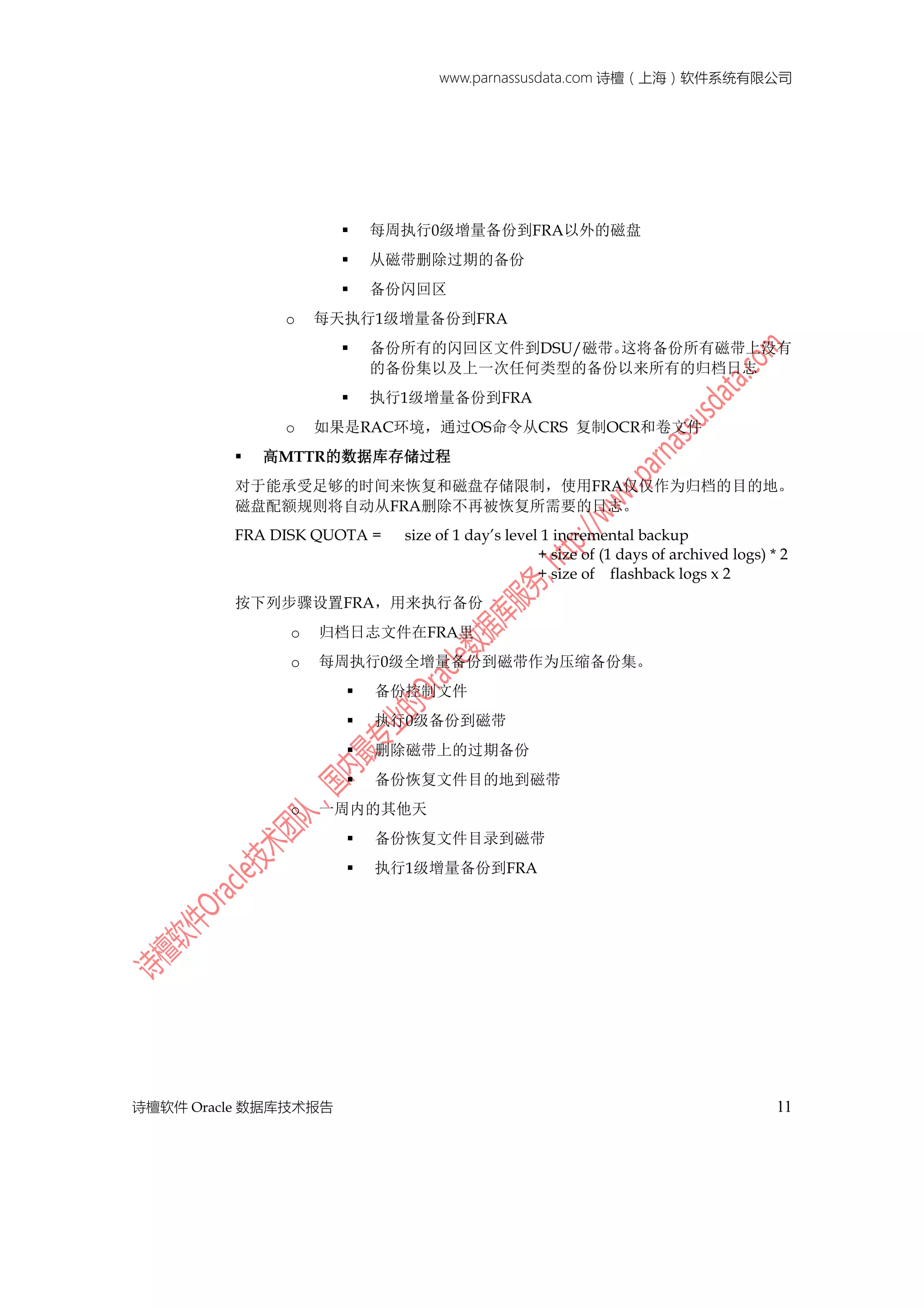 www.parnassusdata.com 诗檀（上海）软件系统有限公司
诗檀软件 Oracle 数据库技术报告 11
 每周执行0级增量备份到FRA以外的磁盘
 从磁带删除过期的备份
 备份闪回区
o 每天执行1级增量备份到FRA
 备份所有的闪回区文件到DSU/磁带。这将备份所有磁带上没有
的备份集以及上一次任何类型的备份以来所有的归档日志
 执行1级增量备份到FRA
o 如果是RAC环境，通过OS命令从CRS 复制OCR和卷文件
 高MTTR的数据库存储过程
对于能承受足够的时间来恢复和磁盘存储限制，使用FRA仅仅作为归档的目的地。
磁盘配额规则将自动从FRA删除不再被恢复所需要的日志。
FRA DISK QUOTA = size of 1 day’s level 1 incremental backup
+ size of (1 days of archived logs) * 2
+ size of flashback logs x 2
按下列步骤设置FRA，用来执行备份
o 归档日志文件在FRA里
o 每周执行0级全增量备份到磁带作为压缩备份集。
 备份控制文件
 执行0级备份到磁带
 删除磁带上的过期备份
 备份恢复文件目的地到磁带
o 一周内的其他天
 备份恢复文件目录到磁带
 执行1级增量备份到FRA
 