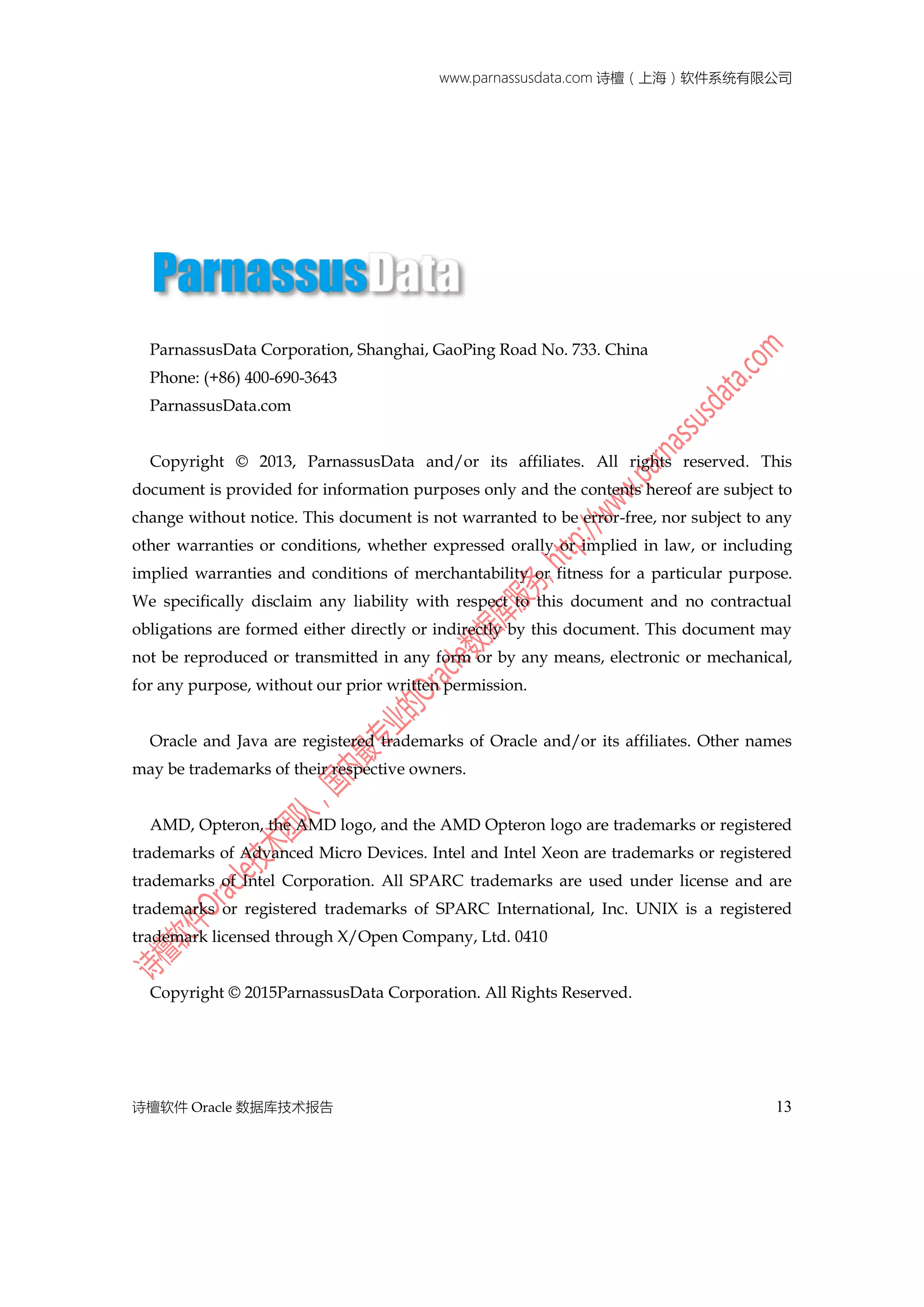 www.parnassusdata.com 诗檀（上海）软件系统有限公司
诗檀软件 Oracle 数据库技术报告 13
ParnassusData Corporation, Shanghai, GaoPing Road No. 733. China
Phone: (+86) 400-690-3643
ParnassusData.com
Copyright © 2013, ParnassusData and/or its affiliates. All rights reserved. This
document is provided for information purposes only and the contents hereof are subject to
change without notice. This document is not warranted to be error-free, nor subject to any
other warranties or conditions, whether expressed orally or implied in law, or including
implied warranties and conditions of merchantability or fitness for a particular purpose.
We specifically disclaim any liability with respect to this document and no contractual
obligations are formed either directly or indirectly by this document. This document may
not be reproduced or transmitted in any form or by any means, electronic or mechanical,
for any purpose, without our prior written permission.
Oracle and Java are registered trademarks of Oracle and/or its affiliates. Other names
may be trademarks of their respective owners.
AMD, Opteron, the AMD logo, and the AMD Opteron logo are trademarks or registered
trademarks of Advanced Micro Devices. Intel and Intel Xeon are trademarks or registered
trademarks of Intel Corporation. All SPARC trademarks are used under license and are
trademarks or registered trademarks of SPARC International, Inc. UNIX is a registered
trademark licensed through X/Open Company, Ltd. 0410
Copyright © 2015ParnassusData Corporation. All Rights Reserved.
 