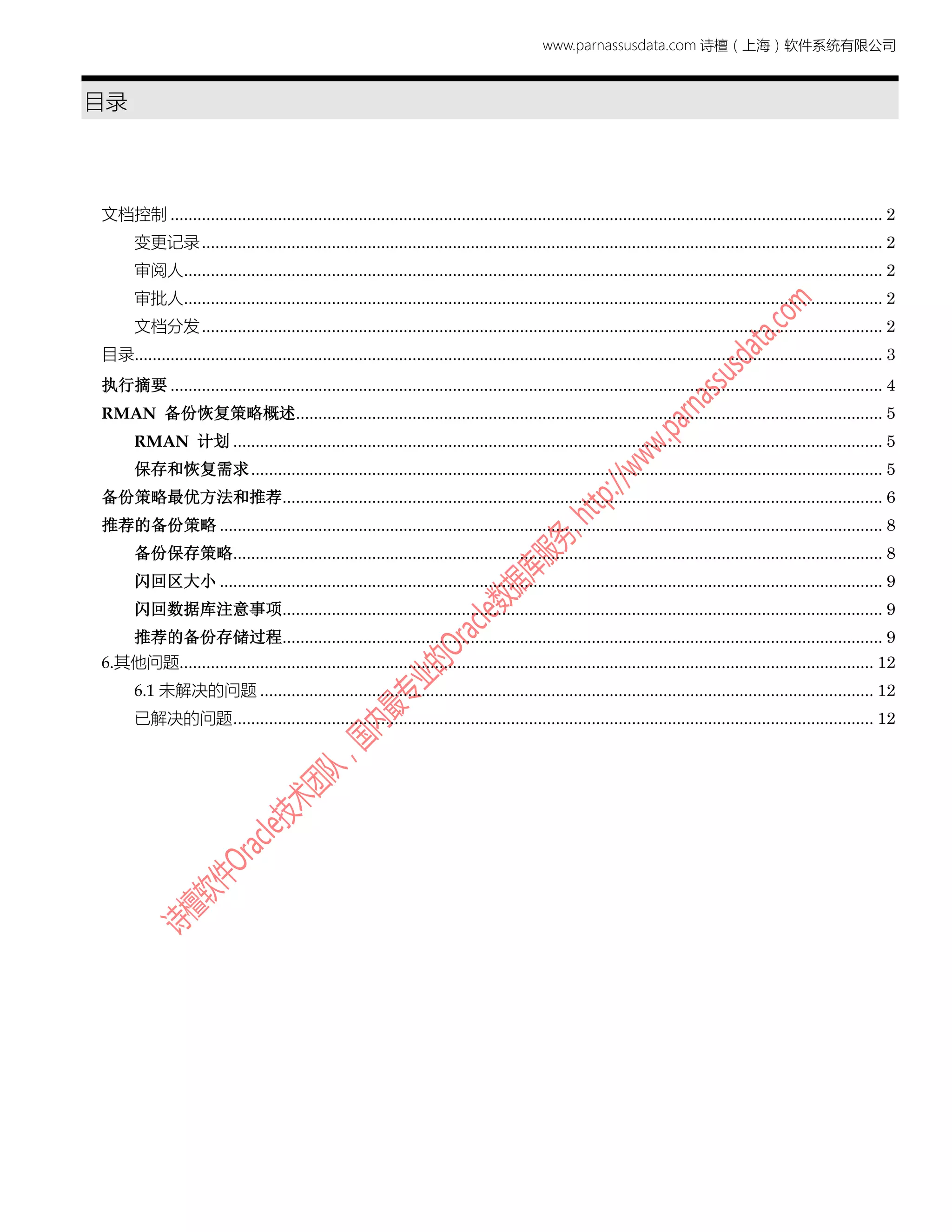 www.parnassusdata.com 诗檀（上海）软件系统有限公司
目录
文档控制 ............................................................................................................................................................... 2
变更记录........................................................................................................................................................ 2
审阅人............................................................................................................................................................ 2
审批人............................................................................................................................................................ 2
文档分发........................................................................................................................................................ 2
目录....................................................................................................................................................................... 3
执行摘要 ............................................................................................................................................................... 4
RMAN 备份恢复策略概述................................................................................................................................... 5
RMAN 计划 ................................................................................................................................................. 5
保存和恢复需求............................................................................................................................................. 5
备份策略最优方法和推荐...................................................................................................................................... 6
推荐的备份策略 .................................................................................................................................................... 8
备份保存策略................................................................................................................................................. 8
闪回区大小 .................................................................................................................................................... 9
闪回数据库注意事项...................................................................................................................................... 9
推荐的备份存储过程...................................................................................................................................... 9
6.其他问题........................................................................................................................................................... 12
6.1 未解决的问题 ......................................................................................................................................... 12
已解决的问题............................................................................................................................................... 12
 
