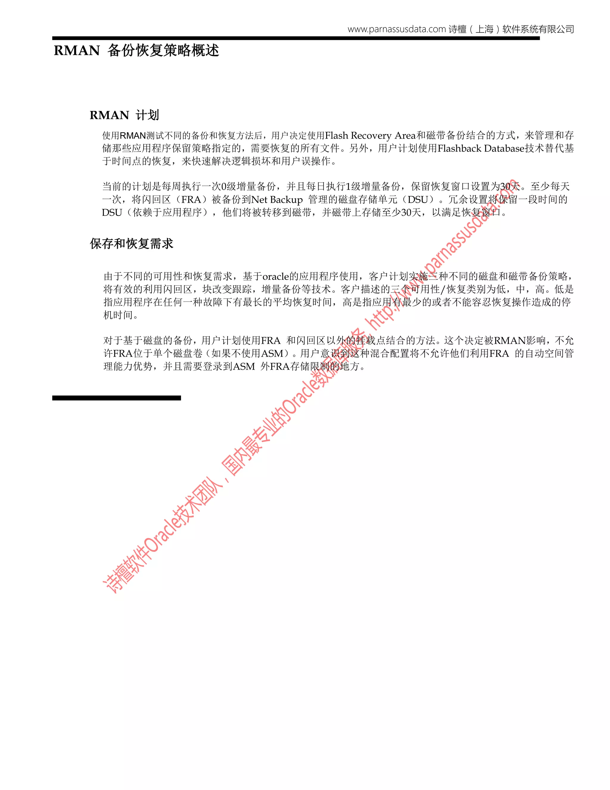 www.parnassusdata.com 诗檀（上海）软件系统有限公司
RMAN 备份恢复策略概述
RMAN 计划
使用RMAN测试不同的备份和恢复方法后，用户决定使用Flash Recovery Area和磁带备份结合的方式，来管理和存
储那些应用程序保留策略指定的，需要恢复的所有文件。另外，用户计划使用Flashback Database技术替代基
于时间点的恢复，来快速解决逻辑损坏和用户误操作。
当前的计划是每周执行一次0级增量备份，并且每日执行1级增量备份，保留恢复窗口设置为30天。至少每天
一次，将闪回区（FRA）被备份到Net Backup 管理的磁盘存储单元（DSU）。冗余设置将保留一段时间的
DSU（依赖于应用程序），他们将被转移到磁带，并磁带上存储至少30天，以满足恢复窗口。
保存和恢复需求
由于不同的可用性和恢复需求，基于oracle的应用程序使用，客户计划实施三种不同的磁盘和磁带备份策略，
将有效的利用闪回区，块改变跟踪，增量备份等技术。客户描述的三个可用性/恢复类别为低，中，高。低是
指应用程序在任何一种故障下有最长的平均恢复时间，高是指应用有最少的或者不能容忍恢复操作造成的停
机时间。
对于基于磁盘的备份，用户计划使用FRA 和闪回区以外的挂载点结合的方法。这个决定被RMAN影响，不允
许FRA位于单个磁盘卷（如果不使用ASM）。用户意识到这种混合配置将不允许他们利用FRA 的自动空间管
理能力优势，并且需要登录到ASM 外FRA存储限制的地方。
 
