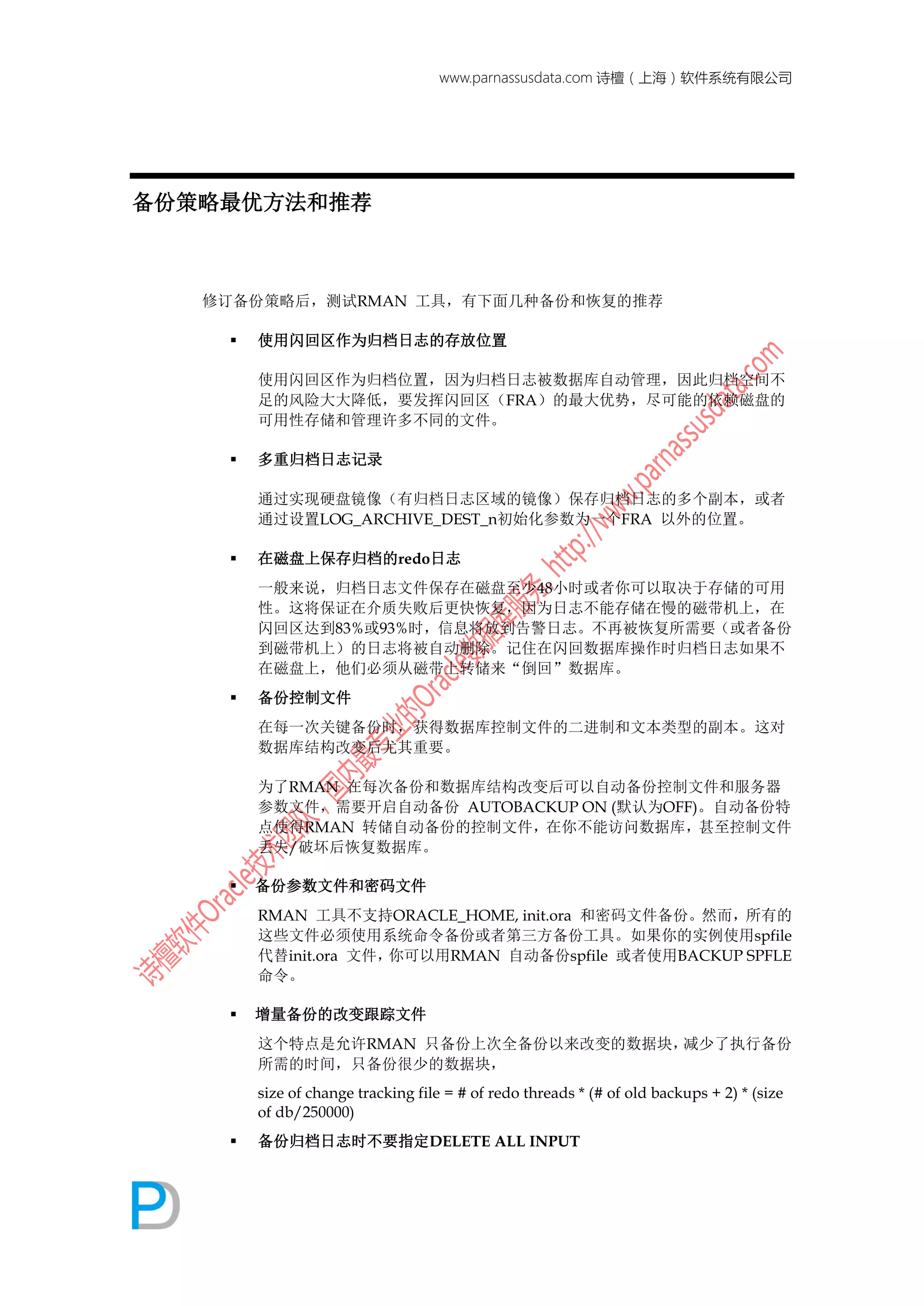 www.parnassusdata.com 诗檀（上海）软件系统有限公司
备份策略最优方法和推荐
修订备份策略后，测试RMAN 工具，有下面几种备份和恢复的推荐
 使用闪回区作为归档日志的存放位置
使用闪回区作为归档位置，因为归档日志被数据库自动管理，因此归档空间不
足的风险大大降低，要发挥闪回区（FRA）的最大优势，尽可能的依赖磁盘的
可用性存储和管理许多不同的文件。
 多重归档日志记录
通过实现硬盘镜像（有归档日志区域的镜像）保存归档日志的多个副本，或者
通过设置LOG_ARCHIVE_DEST_n初始化参数为一个FRA 以外的位置。
 在磁盘上保存归档的redo日志
一般来说，归档日志文件保存在磁盘至少48小时或者你可以取决于存储的可用
性。这将保证在介质失败后更快恢复，因为日志不能存储在慢的磁带机上，在
闪回区达到83%或93%时，信息将放到告警日志。不再被恢复所需要（或者备份
到磁带机上）的日志将被自动删除。记住在闪回数据库操作时归档日志如果不
在磁盘上，他们必须从磁带上转储来“倒回”数据库。
 备份控制文件
在每一次关键备份时，获得数据库控制文件的二进制和文本类型的副本。这对
数据库结构改变后尤其重要。
为了RMAN 在每次备份和数据库结构改变后可以自动备份控制文件和服务器
参数文件，需要开启自动备份 AUTOBACKUP ON (默认为OFF)。自动备份特
点使得RMAN 转储自动备份的控制文件，在你不能访问数据库，甚至控制文件
丢失/破坏后恢复数据库。
 备份参数文件和密码文件
RMAN 工具不支持ORACLE_HOME, init.ora 和密码文件备份。然而，所有的
这些文件必须使用系统命令备份或者第三方备份工具。如果你的实例使用spfile
代替init.ora 文件，你可以用RMAN 自动备份spfile 或者使用BACKUP SPFLE
命令。
 增量备份的改变跟踪文件
这个特点是允许RMAN 只备份上次全备份以来改变的数据块，减少了执行备份
所需的时间，只备份很少的数据块，
size of change tracking file = # of redo threads * (# of old backups + 2) * (size
of db/250000)
 备份归档日志时不要指定DELETE ALL INPUT
 