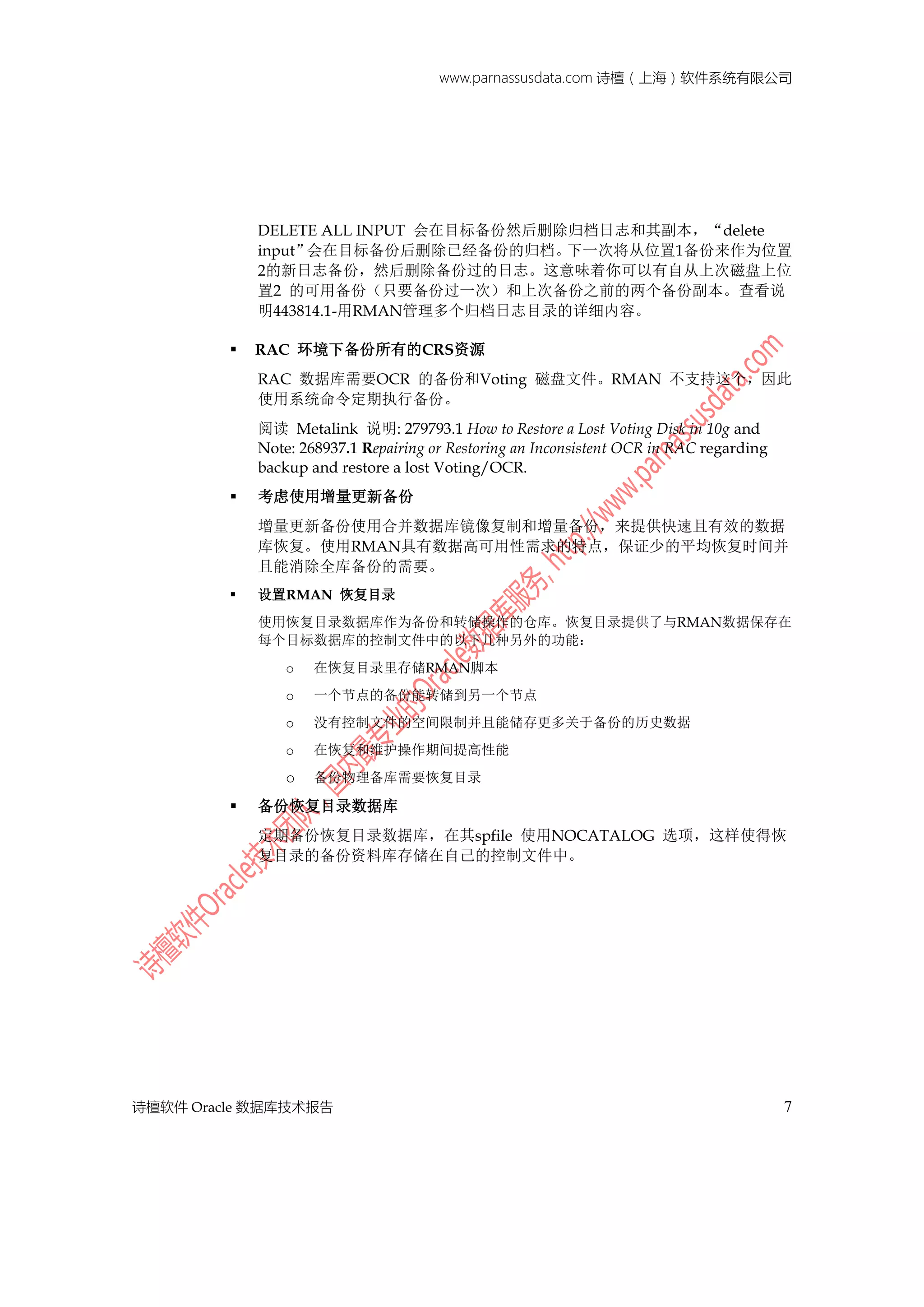 www.parnassusdata.com 诗檀（上海）软件系统有限公司
诗檀软件 Oracle 数据库技术报告 7
DELETE ALL INPUT 会在目标备份然后删除归档日志和其副本，“delete
input”会在目标备份后删除已经备份的归档。下一次将从位置1备份来作为位置
2的新日志备份，然后删除备份过的日志。这意味着你可以有自从上次磁盘上位
置2 的可用备份（只要备份过一次）和上次备份之前的两个备份副本。查看说
明443814.1-用RMAN管理多个归档日志目录的详细内容。
 RAC 环境下备份所有的CRS资源
RAC 数据库需要OCR 的备份和Voting 磁盘文件。RMAN 不支持这个，因此
使用系统命令定期执行备份。
阅读 Metalink 说明: 279793.1 How to Restore a Lost Voting Disk in 10g and
Note: 268937.1 Repairing or Restoring an Inconsistent OCR in RAC regarding
backup and restore a lost Voting/OCR.
 考虑使用增量更新备份
增量更新备份使用合并数据库镜像复制和增量备份，来提供快速且有效的数据
库恢复。使用RMAN具有数据高可用性需求的特点，保证少的平均恢复时间并
且能消除全库备份的需要。
 设置RMAN 恢复目录
使用恢复目录数据库作为备份和转储操作的仓库。恢复目录提供了与RMAN数据保存在
每个目标数据库的控制文件中的以下几种另外的功能：
o 在恢复目录里存储RMAN脚本
o 一个节点的备份能转储到另一个节点
o 没有控制文件的空间限制并且能储存更多关于备份的历史数据
o 在恢复和维护操作期间提高性能
o 备份物理备库需要恢复目录
 备份恢复目录数据库
定期备份恢复目录数据库，在其spfile 使用NOCATALOG 选项，这样使得恢
复目录的备份资料库存储在自己的控制文件中。
 