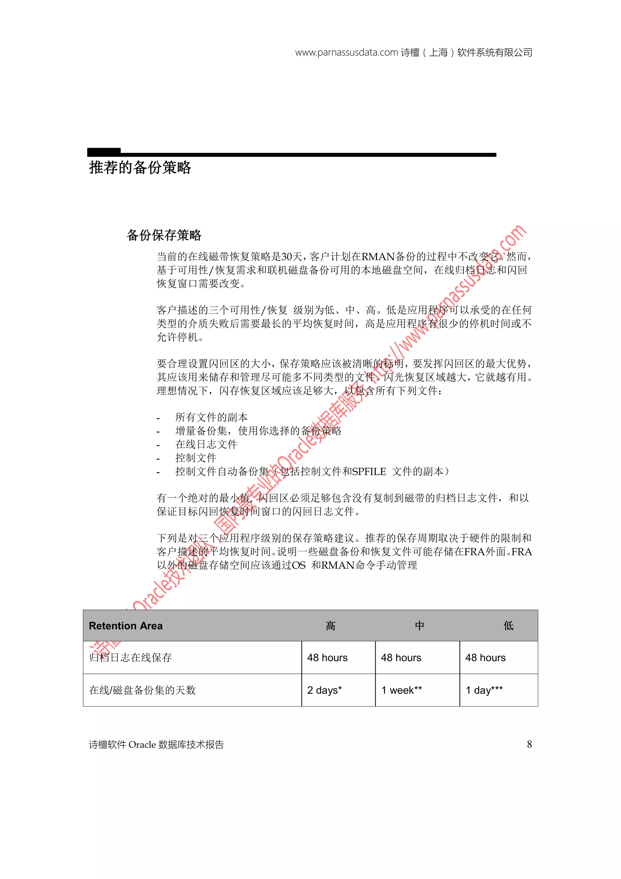 www.parnassusdata.com 诗檀（上海）软件系统有限公司
诗檀软件 Oracle 数据库技术报告 8
推荐的备份策略
备份保存策略
当前的在线磁带恢复策略是30天，客户计划在RMAN备份的过程中不改变它。然而，
基于可用性/恢复需求和联机磁盘备份可用的本地磁盘空间，在线归档日志和闪回
恢复窗口需要改变。
客户描述的三个可用性/恢复 级别为低、中、高。低是应用程序可以承受的在任何
类型的介质失败后需要最长的平均恢复时间，高是应用程序有很少的停机时间或不
允许停机。
要合理设置闪回区的大小，保存策略应该被清晰的标明，要发挥闪回区的最大优势，
其应该用来储存和管理尽可能多不同类型的文件。闪光恢复区域越大，它就越有用。
理想情况下，闪存恢复区域应该足够大，以包含所有下列文件：
- 所有文件的副本
- 增量备份集，使用你选择的备份策略
- 在线日志文件
- 控制文件
- 控制文件自动备份集（包括控制文件和SPFILE 文件的副本）
有一个绝对的最小值, 闪回区必须足够包含没有复制到磁带的归档日志文件，和以
保证目标闪回恢复时间窗口的闪回日志文件。
下列是对三个应用程序级别的保存策略建议。推荐的保存周期取决于硬件的限制和
客户描述的平均恢复时间。说明一些磁盘备份和恢复文件可能存储在FRA外面。FRA
以外的磁盘存储空间应该通过OS 和RMAN命令手动管理
Retention Area 高 中 低
归档日志在线保存 48 hours 48 hours 48 hours
在线/磁盘备份集的天数 2 days* 1 week** 1 day***
 