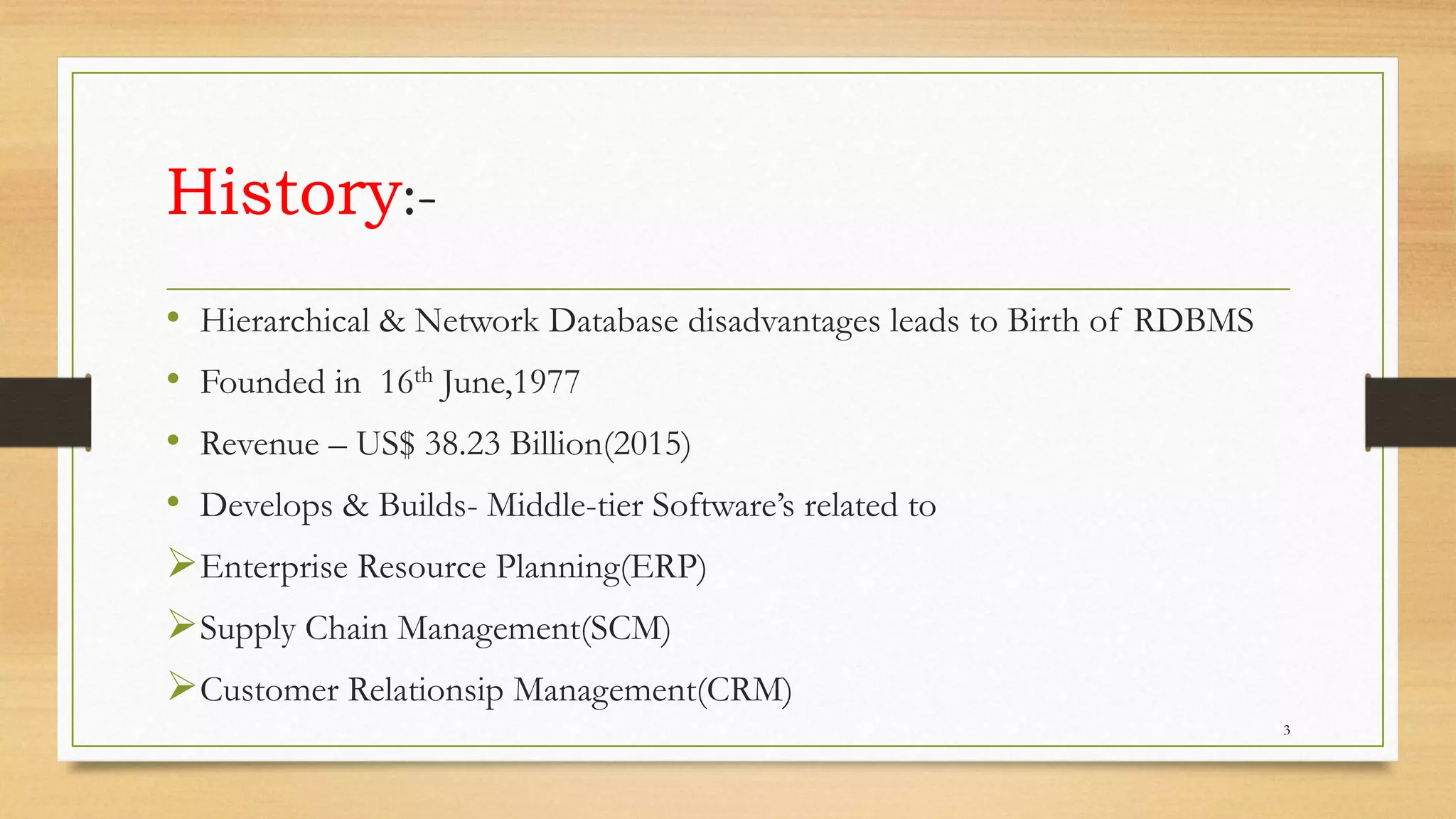 History:-
• Hierarchical & Network Database disadvantages leads to Birth of RDBMS
• Founded in 16th June,1977
• Revenue – US$ 38.23 Billion(2015)
• Develops & Builds- Middle-tier Software’s related to
Enterprise Resource Planning(ERP)
Supply Chain Management(SCM)
Customer Relationsip Management(CRM)
3