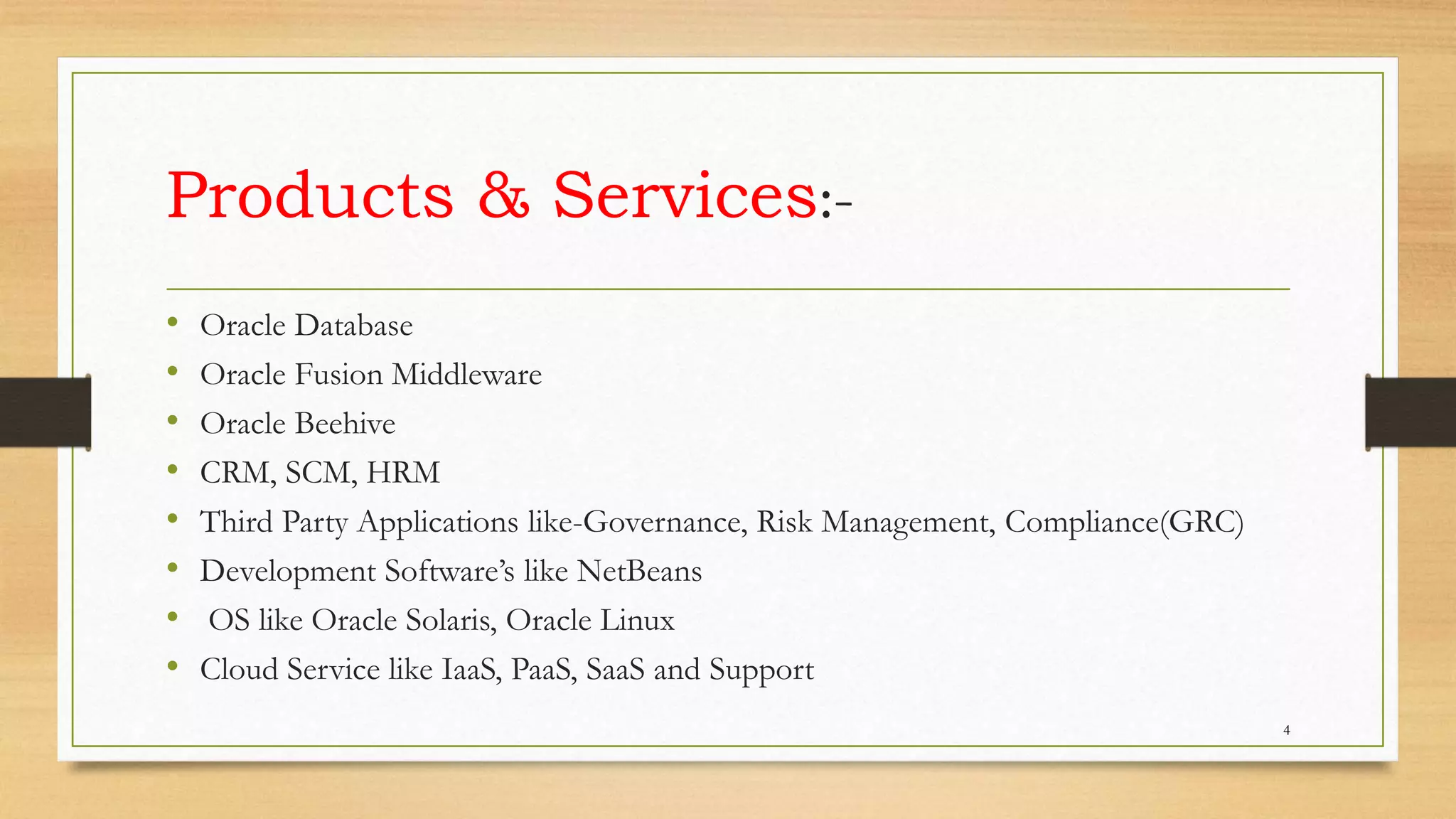 Products & Services:-
• Oracle Database
• Oracle Fusion Middleware
• Oracle Beehive
• CRM, SCM, HRM
• Third Party Applications like-Governance, Risk Management, Compliance(GRC)
• Development Software’s like NetBeans
• OS like Oracle Solaris, Oracle Linux
• Cloud Service like IaaS, PaaS, SaaS and Support
4
