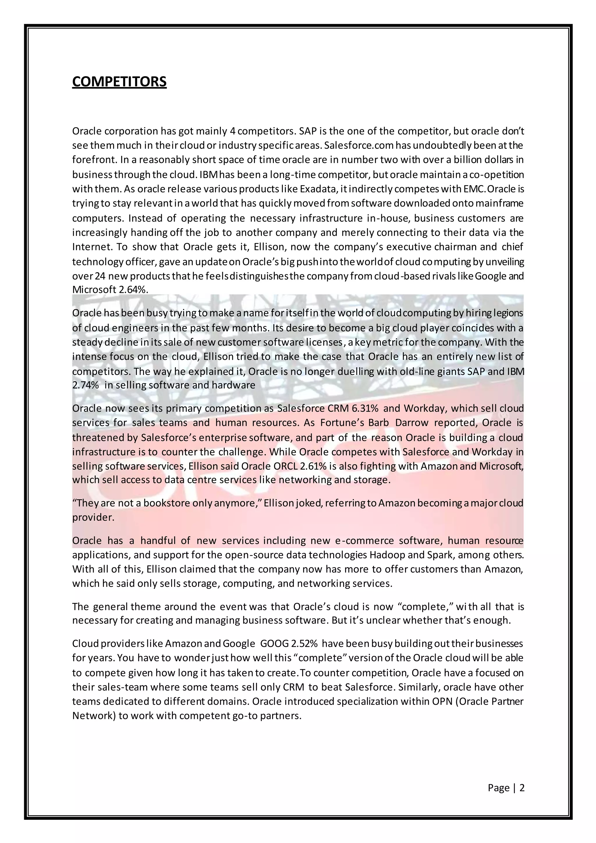 Page | 2
COMPETITORS
Oracle corporation has got mainly 4 competitors. SAP is the one of the competitor, but oracle don’t
see themmuch in theircloudor industryspecificareas.Salesforce.comhasundoubtedlybeenatthe
forefront. In a reasonably short space of time oracle are in number two with over a billion dollars in
businessthroughthe cloud.IBMhas beena long-time competitor,butoracle maintainaco-opetition
withthem.As oracle release variousproducts like Exadata,itindirectlycompeteswithEMC.Oracle is
tryingto stay relevantinaworldthat has quicklymovedfromsoftware downloadedontomainframe
computers. Instead of operating the necessary infrastructure in-house, business customers are
increasingly handing off the job to another company and merely connecting to their data via the
Internet. To show that Oracle gets it, Ellison, now the company’s executive chairman and chief
technologyofficer,gave anupdateonOracle’sbigpushintotheworldof cloudcomputingbyunveiling
over24 newproductsthathe feelsdistinguishesthe companyfromcloud-basedrivalslikeGoogle and
Microsoft 2.64%.
Oracle hasbeenbusytryingtomake aname foritselfinthe worldof cloudcomputingbyhiringlegions
of cloud engineers in the past few months. Its desire to become a big cloud player coincides with a
steadydecline initssale of newcustomer software licenses,akeymetric for the company. With the
intense focus on the cloud, Ellison tried to make the case that Oracle has an entirely new list of
competitors. The way he explained it, Oracle is no longer duelling with old-line giants SAP and IBM
2.74% in selling software and hardware
Oracle now sees its primary competition as Salesforce CRM 6.31% and Workday, which sell cloud
services for sales teams and human resources. As Fortune’s Barb Darrow reported, Oracle is
threatened by Salesforce’s enterprise software, and part of the reason Oracle is building a cloud
infrastructure is to counter the challenge. While Oracle competes with Salesforce and Workday in
selling software services,Ellison said Oracle ORCL 2.61% is also fighting with Amazonand Microsoft,
which sell access to data centre services like networking and storage.
“Theyare not a bookstore onlyanymore,”Ellisonjoked,referringtoAmazonbecomingamajorcloud
provider.
Oracle has a handful of new services including new e-commerce software, human resource
applications, and support for the open-source data technologies Hadoop and Spark, among others.
With all of this, Ellison claimed that the company now has more to offer customers than Amazon,
which he said only sells storage, computing, and networking services.
The general theme around the event was that Oracle’s cloud is now “complete,” with all that is
necessary for creating and managing business software. But it’s unclear whether that’s enough.
Cloudproviderslike AmazonandGoogle GOOG 2.52% have beenbusybuildingouttheirbusinesses
for years.You have to wonderjusthow well this“complete”versionof the Oracle cloudwill be able
to compete given how long it has takento create.To counter competition, Oracle have a focused on
their sales-team where some teams sell only CRM to beat Salesforce. Similarly, oracle have other
teams dedicated to different domains. Oracle introduced specialization within OPN (Oracle Partner
Network) to work with competent go-to partners.
 
