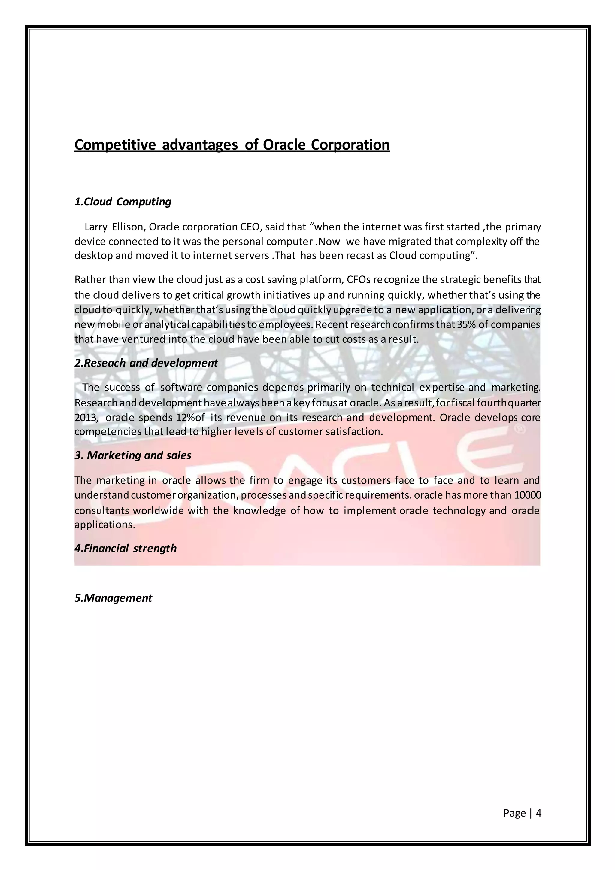Page | 4
Competitive advantages of Oracle Corporation
1.Cloud Computing
Larry Ellison, Oracle corporation CEO, said that “when the internet was first started ,the primary
device connected to it was the personal computer .Now we have migrated that complexity off the
desktop and moved it to internet servers .That has been recast as Cloud computing”.
Rather than view the cloud just as a cost saving platform, CFOs recognize the strategic benefits that
the cloud delivers to get critical growth initiatives up and running quickly, whether that’s using the
cloudto quickly,whetherthat’susingthe cloudquicklyupgrade to a new application,ora delivering
newmobile oranalytical capabilitiestoemployees.Recentresearchconfirmsthat35% of companies
that have ventured into the cloud have been able to cut costs as a result.
2.Reseach and development
The success of software companies depends primarily on technical expertise and marketing.
Researchanddevelopmenthavealwaysbeenakeyfocusat oracle.As aresult,forfiscal fourthquarter
2013, oracle spends 12%of its revenue on its research and development. Oracle develops core
competencies that lead to higher levels of customer satisfaction.
3. Marketing and sales
The marketing in oracle allows the firm to engage its customers face to face and to learn and
understandcustomerorganization,processesandspecific requirements.oracle hasmore than 10000
consultants worldwide with the knowledge of how to implement oracle technology and oracle
applications.
4.Financial strength
5.Management
 