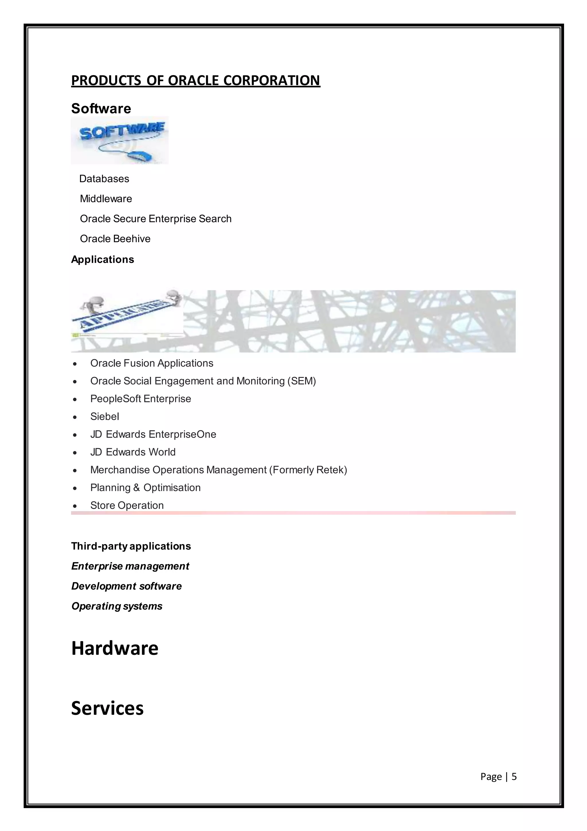 Page | 5
PRODUCTS OF ORACLE CORPORATION
Software
Databases
Middleware
Oracle Secure Enterprise Search
Oracle Beehive
Applications
 Oracle Fusion Applications
 Oracle Social Engagement and Monitoring (SEM)
 PeopleSoft Enterprise
 Siebel
 JD Edwards EnterpriseOne
 JD Edwards World
 Merchandise Operations Management (Formerly Retek)
 Planning & Optimisation
 Store Operation
Third-party applications
Enterprise management
Development software
Operating systems
Hardware
Services
 