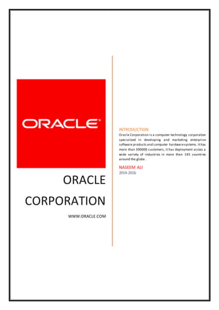 ORACLE
CORPORATION
WWW.ORACLE.COM
INTRODUCTION
Oracle Corporation is a computer technology corporation
specialized in developing and marketing enterprise
software products and computer hardwaresystems. Ithas
more than 390000 customers, it has deployment across a
wide variety of industries in more than 145 countries
around the globe .
NASEEM ALI
2014-2016
 