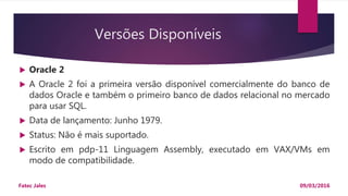 Versões Disponíveis
 Oracle 2
 A Oracle 2 foi a primeira versão disponível comercialmente do banco de
dados Oracle e também o primeiro banco de dados relacional no mercado
para usar SQL.
 Data de lançamento: Junho 1979.
 Status: Não é mais suportado.
 Escrito em pdp-11 Linguagem Assembly, executado em VAX/VMs em
modo de compatibilidade.
09/03/2016Fatec Jales
 