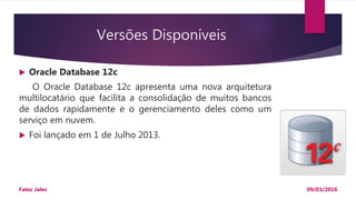 Versões Disponíveis
 Oracle Database 12c
O Oracle Database 12c apresenta uma nova arquitetura
multilocatário que facilita a consolidação de muitos bancos
de dados rapidamente e o gerenciamento deles como um
serviço em nuvem.
 Foi lançado em 1 de Julho 2013.
09/03/2016Fatec Jales
 