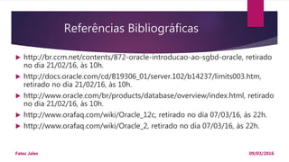 Referências Bibliográficas
 http://br.ccm.net/contents/872-oracle-introducao-ao-sgbd-oracle, retirado
no dia 21/02/16, às 10h.
 http://docs.oracle.com/cd/B19306_01/server.102/b14237/limits003.htm,
retirado no dia 21/02/16, às 10h.
 http://www.oracle.com/br/products/database/overview/index.html, retirado
no dia 21/02/16, às 10h.
 http://www.orafaq.com/wiki/Oracle_12c, retirado no dia 07/03/16, às 22h.
 http://www.orafaq.com/wiki/Oracle_2, retirado no dia 07/03/16, às 22h.
09/03/2016Fatec Jales
 