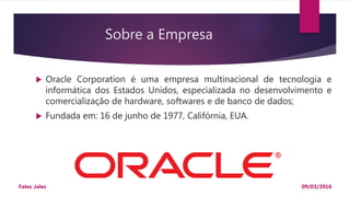 Sobre a Empresa
 Oracle Corporation é uma empresa multinacional de tecnologia e
informática dos Estados Unidos, especializada no desenvolvimento e
comercialização de hardware, softwares e de banco de dados;
 Fundada em: 16 de junho de 1977, Califórnia, EUA.
09/03/2016Fatec Jales
 
