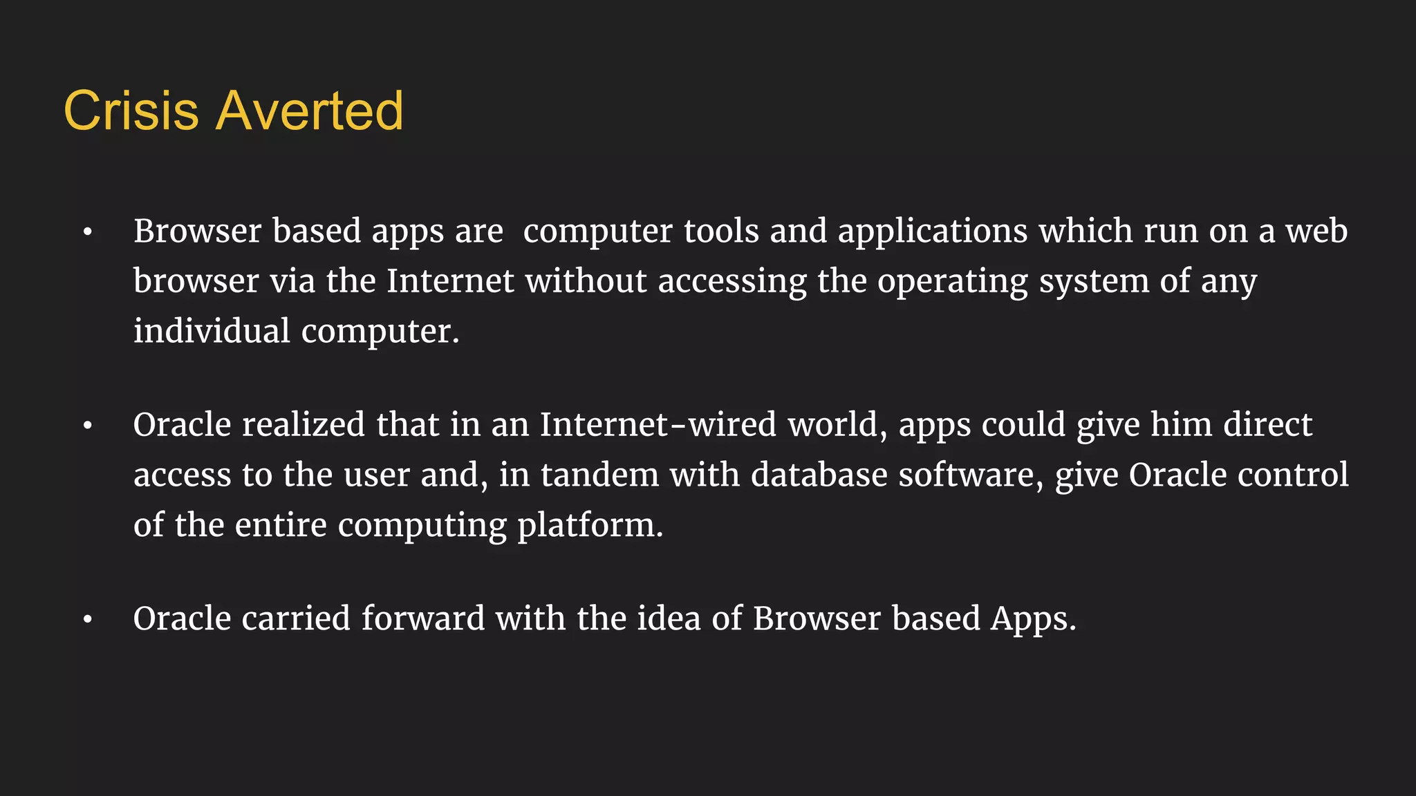 Crisis Averted
• Browser based apps are computer tools and applications which run on a web
browser via the Internet without accessing the operating system of any
individual computer.
• Oracle realized that in an Internet-wired world, apps could give him direct
access to the user and, in tandem with database software, give Oracle control
of the entire computing platform.
• Oracle carried forward with the idea of Browser based Apps.
 