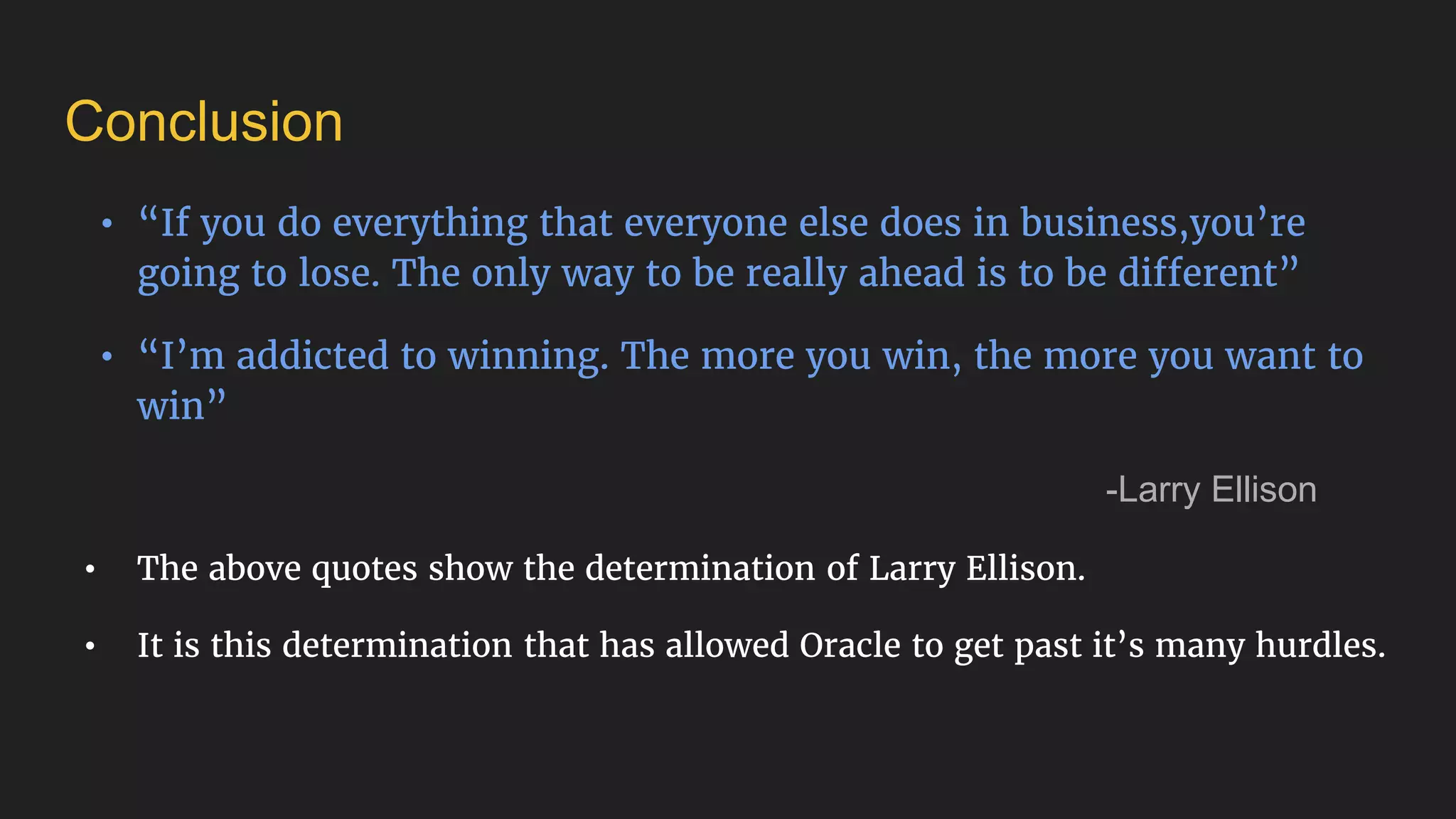 Conclusion
• “If you do everything that everyone else does in business,you’re
going to lose. The only way to be really ahead is to be different”
• “I’m addicted to winning. The more you win, the more you want to
win”
-Larry Ellison
• The above quotes show the determination of Larry Ellison.
• It is this determination that has allowed Oracle to get past it’s many hurdles.
 
